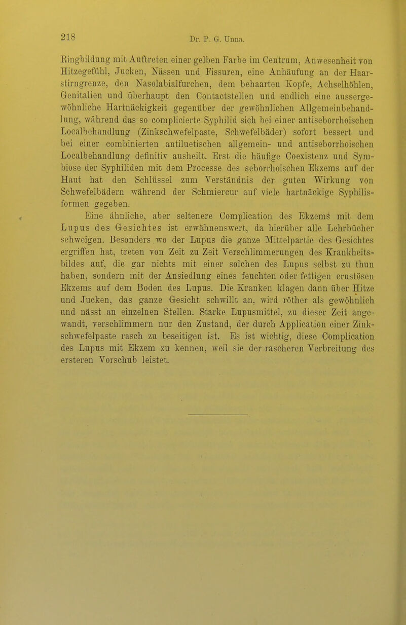 Eingbildung mit Auftreten einer gelben Farbe im Ceutrum, Anwesenheit von Hitzegefühl, Jucken, Nässen und Fissuren, eine Anhäufung an der Haar- stirngrenze, den Nasolabialfurchen, dem behaarten Kopfe, Achselhöhlen, Genitalien und überhaupt den Contactstellen und endlich eine ausserge- wöhnliche Hartnäckigkeit gegenüber der gewöhnlichen Allgemeinbehand- hmg, während das so complicierte Syphilid sich bei einer antiseborrhoischen Localbehandlung (Zinkschwefelpaste, Schwefelbäder) sofort bessert und bei einer combinierten antiluetischen allgemein- und antiseborrhoischen Localbehandlung definitiv ausheilt. Erst die häufige Coexisteuz und Sym- biose der Syphiliden mit dem Processe des seborrhoischen Ekzems auf der Haut hat den Schlüssel zum Verständnis der guten Wirkung von Schwefelbädern während der Schmierern- auf viele hartnäckige Syphilis- formen gegeben. Eine ähnliche, aber seltenere Complication des Ekzemä mit dem Lupus des Gesichtes ist erwähnenswert, da hierüber alle Lehrbücher schweigen. Besonders wo der Lupus die ganze Mittelpartie des Gesichtes ergriffen hat, treten von Zeit zu Zeit Verschlimmerungen des Krankheits- bildes auf, die gar nichts mit einer solchen des Lupus selbst zu thun haben, sondern mit der Ansiedlung eines feuchten oder fettigen crustösen Ekzems auf dem Boden des Lupus. Die Kranken klagen dann über Hitze und Jucken, das ganze Gesicht schwillt an, wird röther als gewöhnlich und nässt an einzelnen Stelleu. Starke Lupusmittel, zu dieser Zeit ange- wandt, verschlimmern nur den Zustand, der durch Application einer Zink- schwefelpaste rasch zu beseitigen ist. Es ist wichtig, diese Complication des Lupus mit Ekzem zu kennen, weil sie der rascheren Verbreitung des ersteren Vorschub leistet.