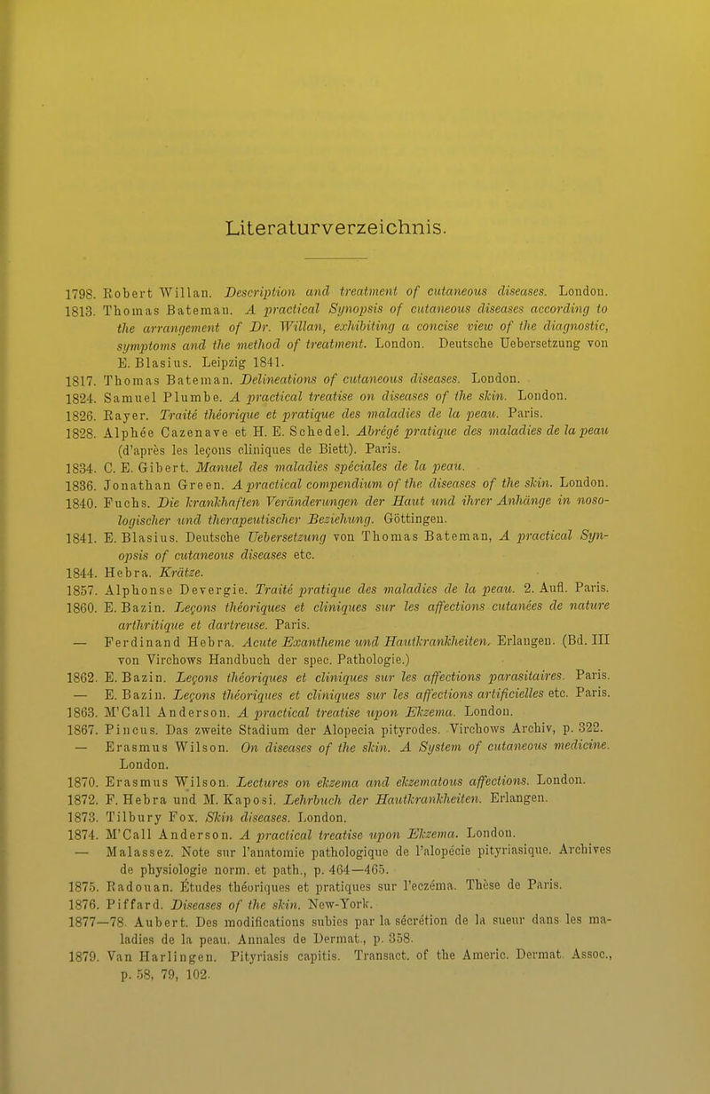 Literaturverzeichnis. 1798. Robert Willan. Description and treatment of cutaneous diseases. London. 1813. Thomas Bateman. A praciical Synopsis of cutaneous diseases according io tlie arranc/ement of Dr. Willan, exliihiting a concise vieiv of tlie diagnostic, Symptoms and the method of treatment. London. Deutsche Uebersetzung von E. Blasius. Leipzig 1841. 1817. Thomas Bateman. Delineations of cutaneous diseases. London. 1824. Samuel Plumbe. Ä practical treatise on diseases of the slcin. London. 1826. Bayer. Traite theoriqiie et pratique des maladies de la peau. Paris. 1828. Alphee Cazenave et H. E. Schedel. Abrege pratique des maladies de la peau (d'apres les le^ons eliniques de Biett). Paris. 1834. C. E. Gibert. Manuel des maladies speciales de la peau. 1836. Jonathan Green. A practical compendium of the diseases of the slcin. London. 1840. Fuchs. Die TiranTchaften Veränderungen der Haut und ihrer Anhänge in noso- logischer und therapeutischer Besiehung. Güttingen. 1841. E.Blasius. Deutsche Uehersetzung von Thomas Bateman, A practical Syn- opsis of cutaneous diseases etc. 1844. Hebra. Krätze. 1857. Alphonse Devergie. Traite pratique des maladies de la peau. 2. Aufl. Paris. 1860. E. Bazin. Legans theoriques et eliniques sur les affections cutanees de nature arthritique et dartreuse. Paris. — Ferdinand Hebra. Acute Exantheme und HautlcranTcheiten, Erlangen. (Bd. III von Virchows Handbuch der spec. Pathologie.) 1862. E. Bazin. Legons theoriques et eliniques sur les affections parasitaires. Paris. — E. Bazin. Legons theoriques et eliniques sur les affections artificielles etc. Paris. 1863. M'Call Anderson. A practical treatise lipon Ekzema. London. 1867. Pincus. Das zweite Stadium der Alopecia pityrodes. Virchows Archiv, p. 322. — Erasmus Wilson. On diseases of the slän. A System of cutaneous medicine. London. 1870. Erasmus Wilson. Lectures on elczema and elczematous affections. London. 1872. F. Hebra und M.Kaposi. Lehrbuch der Eautlcrankheiten. Erlangen. 1873. Tilbury Fox. Skin diseases. London. 1874. M'Call Anderson. A practical treatise upon Ekzema. London. — Malassez. Note sur l'anatomie pathologique de l'alopecie pityriasique. Archives de Physiologie norm, et path., p. 464—465. 1875. Badouan. Etudes theoriques et pratiques sur l'eczema. These de Paris. 1876. Piffard. Diseases of the skin. New-Yorlc. 1877—78. Aubert. Des modifications subies par la secretion de la sueur dans les ma- ladies de la peau. Annales de Dermat., p. 358. 1879. Van Harlingen. Pityriasis capitis. Transact. of the Ämeric. Dermat. Assoc, p. 58, 79, 102.