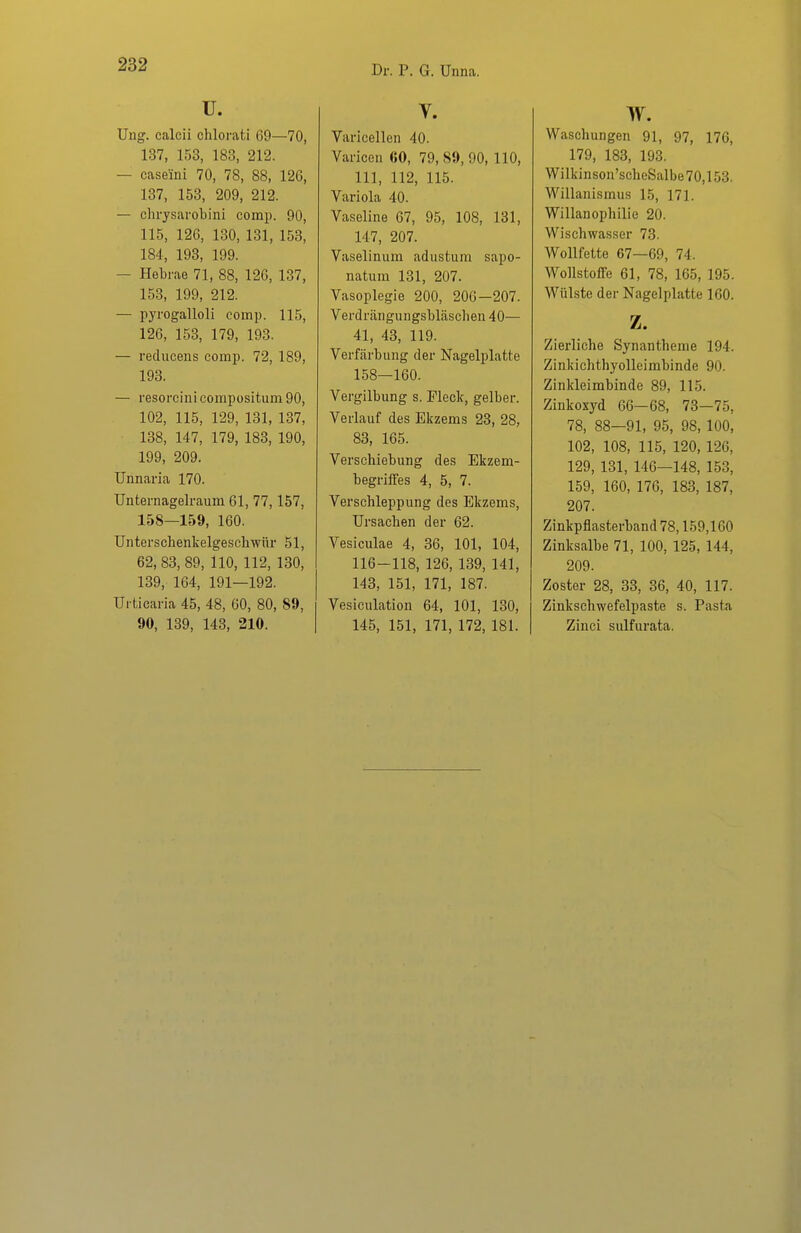 u. Ung. calcii chlorati 69—70, 137, 153, 183, 212. — caseini 70, 78, 88, 126, 137, 153, 209, 212. — chrjsarobini comp. 90, 115, 126, 130, 131, 153, 184, 193, 199. — Hebrae 71, 88, 126, 137, 153, 199, 212. — pyrogalloli comp. 115, 126, 153, 179, 193. — redueens comp. 72, 189, 193. — resorcini compositum 90, 102, 115, 129, 131, 137, 138, 147, 179, 183, 190, 199, 209. Unnaria 170. Unternagelraum 61, 77,157, 158—159, 160. Unterschenkelgeschwür 51, 62, 83, 89, 110, 112, 130, 139, 164, 191—192. Urticaria 45, 48, 60, 80, 89, 90, 139, 143, 210. V. Varicellen 40. Varicen 60, 79, 89, 90, 110, III, 112, 115. Variola 40. Vaseline 67, 95, 108, 131, 147, 207. Vaselinum adustum sapo- natura 131, 207. Vasoplegie 200, 206—207. Verdrängungsbläschen 40— 41, 43, 119. Verfärbung der Nagelplatte 158—160. Vergilbung s. Fleck, gelber. Verlauf des Ekzems 23, 28, 83, 165. Verschiebung des Ekzem- begriffes 4, 5, 7. Verschleppung des Ekzems, Ursachen der 62. Vesiculae 4, 36, 101, 104, 116-118, 126, 139, 141, 143, 151, 171, 187. Vesiculation 64, 101, 130, 145, 151, 171, 172, 181. w. Waschungen 91, 97, 176, 179, 183, 193. Wilkinson'scheSalbe70,153. Willanismus 15, 171. Willanophilie 20. Wischwasser 73. Wollfette 67—69, 74. Wollstoffe 61, 78, 165, 195. Wülste der Nagelplatte 160. z. Zierliche Synantheme 194. Zinkichthyolleirabinde 90. Zinkleimbinde 89, 115. Zinkoxyd 66—68, 73—75, 78, 88—91, 95, 98, 100, 102, 108, 115, 120, 126, 129, 131, 146—148, 153, 159, 160, 176, 183, 187, 207. Zinkpflasterband 78,159,160 Zinksalbe 71, 100, 125, 144, 209. Zoster 28, 33, 36, 40, 117. Zinkschwefelpaste s. Pasta Zinci sulfurata.