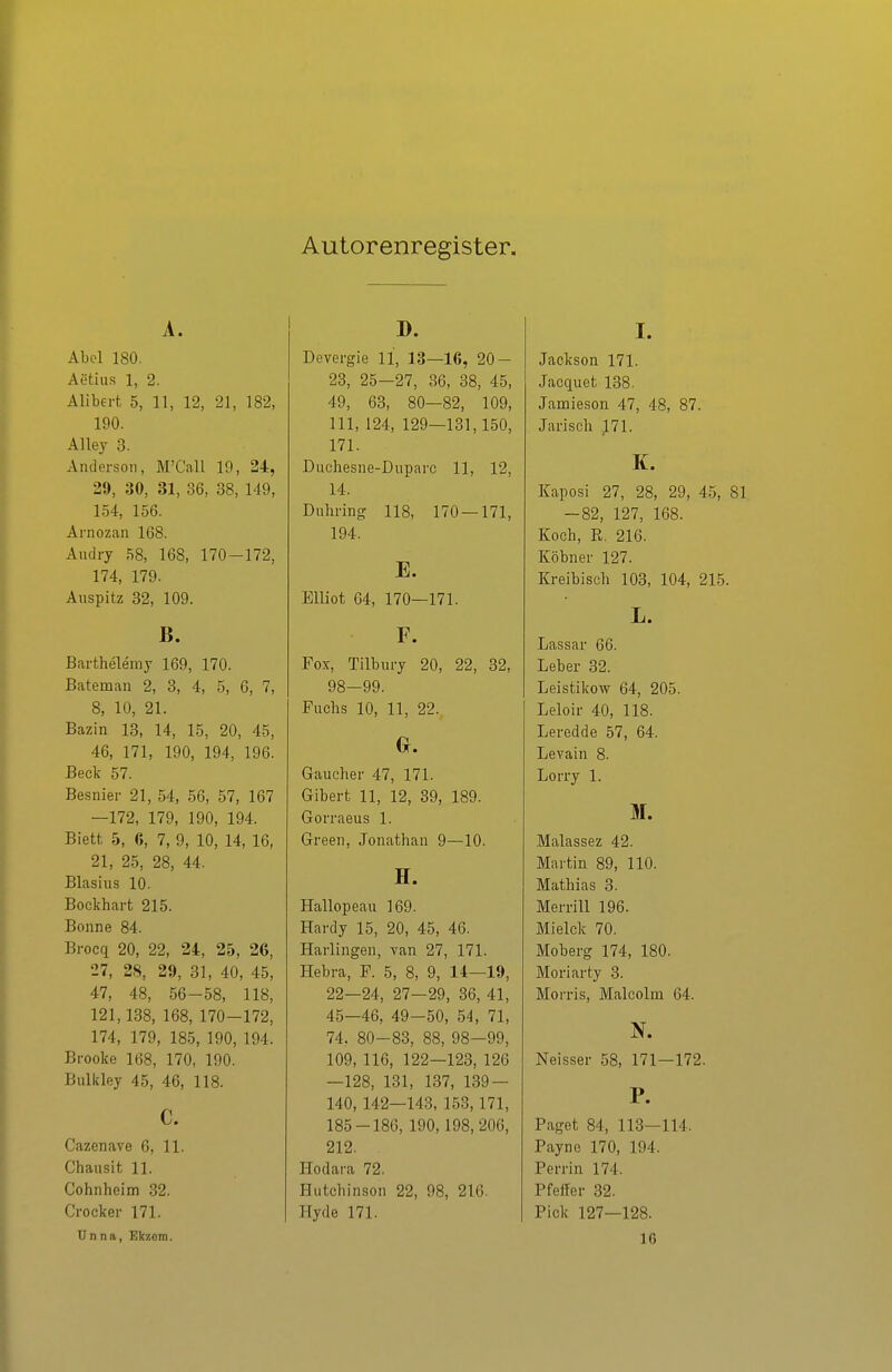 Autorenregister. A. Abel 180. Aetius 1, 2. Alibert 5, 11, 12, 21, 182, 190. Alley 3. Anderson, M'C'all 19, 24, 29, 30, 31, 36, 38, 149, 154, 156. Arnozan 168. Andry 58, 168, 170-172, 174, 179. Auspitz 32, 109. B. Barthelemj 169, 170. Bateman 2, 3, 4, 5, 6, 7, 8, 10, 21. Bazin 13, 14, 15, 20, 45, 46, 171, 190, 194, 196. Beck 57. Besnier 21, 54, 56, 57, 167 —172, 179, 190, 194. Biett 5, 6, 7, 9, 10, 14, 16, 21, 25, 28, 44. Blasius 10. Bockhart 215. Bonne 84. Brocq 20, 22, 24, 25, 26, 27, 28, 29, 31, 40, 45, 47, 48, 56-58, 118, 121,138, 168, 170-172, 174, 179, 185, 190, 194. Brooke 168, 170, 190. Bulkley 45, 46, 118. C. Cazenave 6, 11. Chaiisifc 11. Cohnheim 32. Crocker 171. Unna, Ekzem. D. Devergie 11, 13—16, 20- 23, 25-27, 36, 38, 45, 49, 63, 80—82, 109, III, 124, 129—131,150, 171. Diichesne-Duparc 11, 12, 14. Dnhring 118, 170 — 171, 194. E. EUiot 04, 170—171. F. Fox, Tilbury 20, 22, 32, 98-99. Fuchs 10, 11, 22. 0. Gaucher 47, 171. Gibert 11, 12, 39, 189. Gorraeus 1. Green, Jonathan 9—10. H. Hallopeau 169. Hardy 15, 20, 45, 46. Harlingen, van 27, 171. Hebra, F. 5, 8, 9, 14—19, 22—24, 27—29, 36, 41, 45—46, 49-50, 54, 71, 74. 80-83, 88, 98-99, 109, 116, 122—123, 126 —128, 131, 137, 139 — 140, 142—143, 153,171, 185-186, 190, 198,206, 212. ITodara 72. Hutchinson 22, 98, 216. Hyde 171. I. Jaokson 171. Jacquet 138. Jamieson 47, 48, 87. Jarisch J71. K. Kaposi 27, 28, 29, 45, 81 -82, 127, 168. Koch, E. 216. Köbner 127. Kreibisch 103, 104, 215. L. Lassar 66. Leber 32. Leistikow 64, 205. Leloir 40, 118. Leredde 57, 64. Levain 8. Lorry 1. M. Malassez 42. Martin 89, 110. Mathias 3. Merrill 196. Mielck 70. Moberg 174, 180. Moriarty 3. Morris, Malcolm 64. Neisser 58, 171—172. P. Paget 84, 113—114. Payuo 170, 194. Perrin 174. Pfeffer 32. Pick 127—128. 16