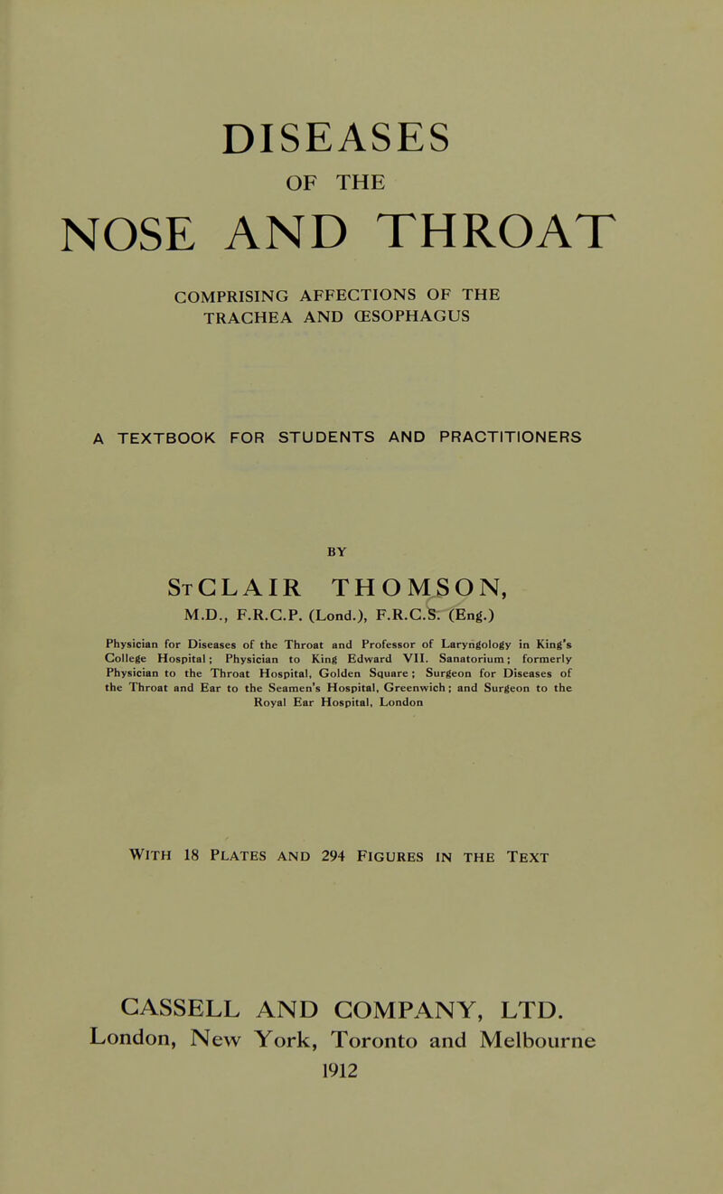 DISEASES OF THE NOSE AND THROAT COMPRISING AFFECTIONS OF THE TRACHEA AND OESOPHAGUS A TEXTBOOK FOR STUDENTS AND PRACTITIONERS BY StGLAIR THOMSON, M.D., F.R.C.P. (Lond.), F.R.C.S. (Eng.) Physician for Diseases of the Throat and Professor of Laryngology in King's College Hospital; Physician to King Edward VII. Sanatorium; formerly Physician to the Throat Hospital, Golden Square ; Surgeon for Diseases of the Throat and Ear to the Seamen's Hospital, Greenwich; and Surgeon to the Royal Ear Hospital, London With 18 Plates and 294 Figures in the Text GASSELL AND COMPANY, LTD. London, New York, Toronto and Melbourne 1912