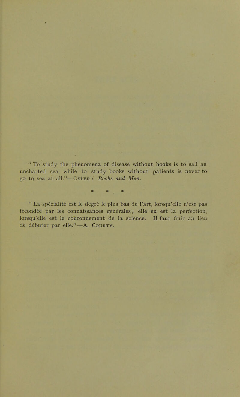  To study the phenomena of disease without books is to sail an uncliarted sea, while to study books without patients is never to go to sea at all.—Osler : Books and Men. * * *  La specialite est le degre le plus bas de I'art, lorsqu'elle n'est pas fecondee par les connaissances generales; elle en est la perfection, lorsqu'elle est le couronnement de la science. II faut finir au lieu de debuter par elle.—A. Courty.