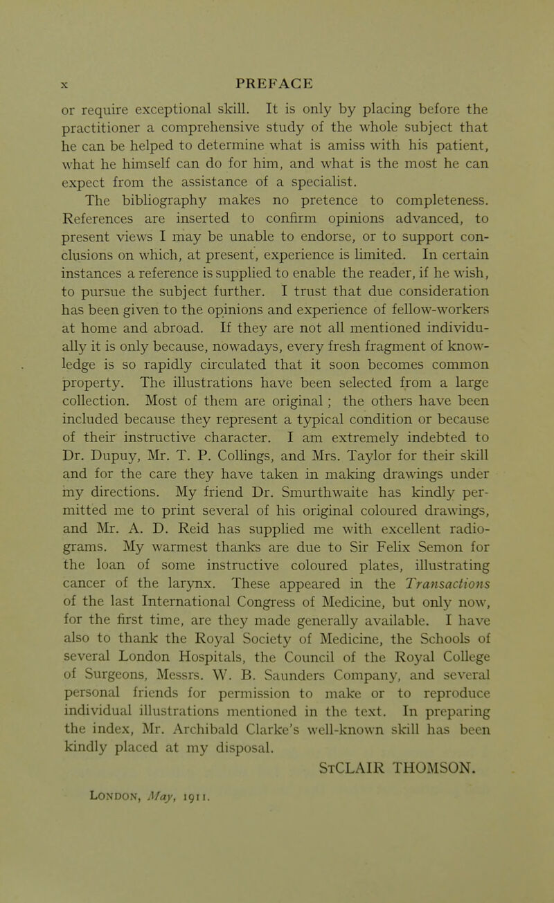 or require exceptional skill. It is only by placing before the practitioner a comprehensive study of the whole subject that he can be helped to determine what is amiss with his patient, what he himself can do for him, and what is the most he can expect from the assistance of a specialist. The bibliography makes no pretence to completeness. References are inserted to confirm opinions advanced, to present views I may be unable to endorse, or to support con- clusions on which, at present, experience is limited. In certain instances a reference is supplied to enable the reader, if he wish, to pursue the subject further. I trust that due consideration has been given to the opinions and experience of fellow-workers at home and abroad. If they are not all mentioned individu- ally it is only because, nowadays, every fresh fragment of know- ledge is so rapidly circulated that it soon becomes common property. The illustrations have been selected from a large collection. Most of them are original; the others have been included because they represent a typical condition or because of their instructive character. I am extremely indebted to Dr. Dupuy, Mr. T. P. Collings, and Mrs. Taylor for their skill and for the care they have taken in making drawings under my directions. My friend Dr. Smurthwaite has kindly per- mitted me to print several of his original coloured drawings, and Mr. A. D. Reid has supplied me with excellent radio- grams. My warmest thanks are due to Sir Felix Semon for the loan of some instructive coloured plates, illustrating cancer of the larynx. These appeared in the Transactions of the last International Congress of Medicine, but only now, for the first time, are they made generally available. I have also to thank the Royal Society of Medicine, the Schools of several London Hospitals, the Council of the Royal College of Surgeons, Messrs. W. B. Saunders Company, and several personal friends for permission to make or to reproduce individual illustrations mentioned in the text. In preparing the index, Mr. Archibald Clarke's well-known skill has been kindly placed at my disposal. StCLAIR THOMSON. London, Afay, 1911.