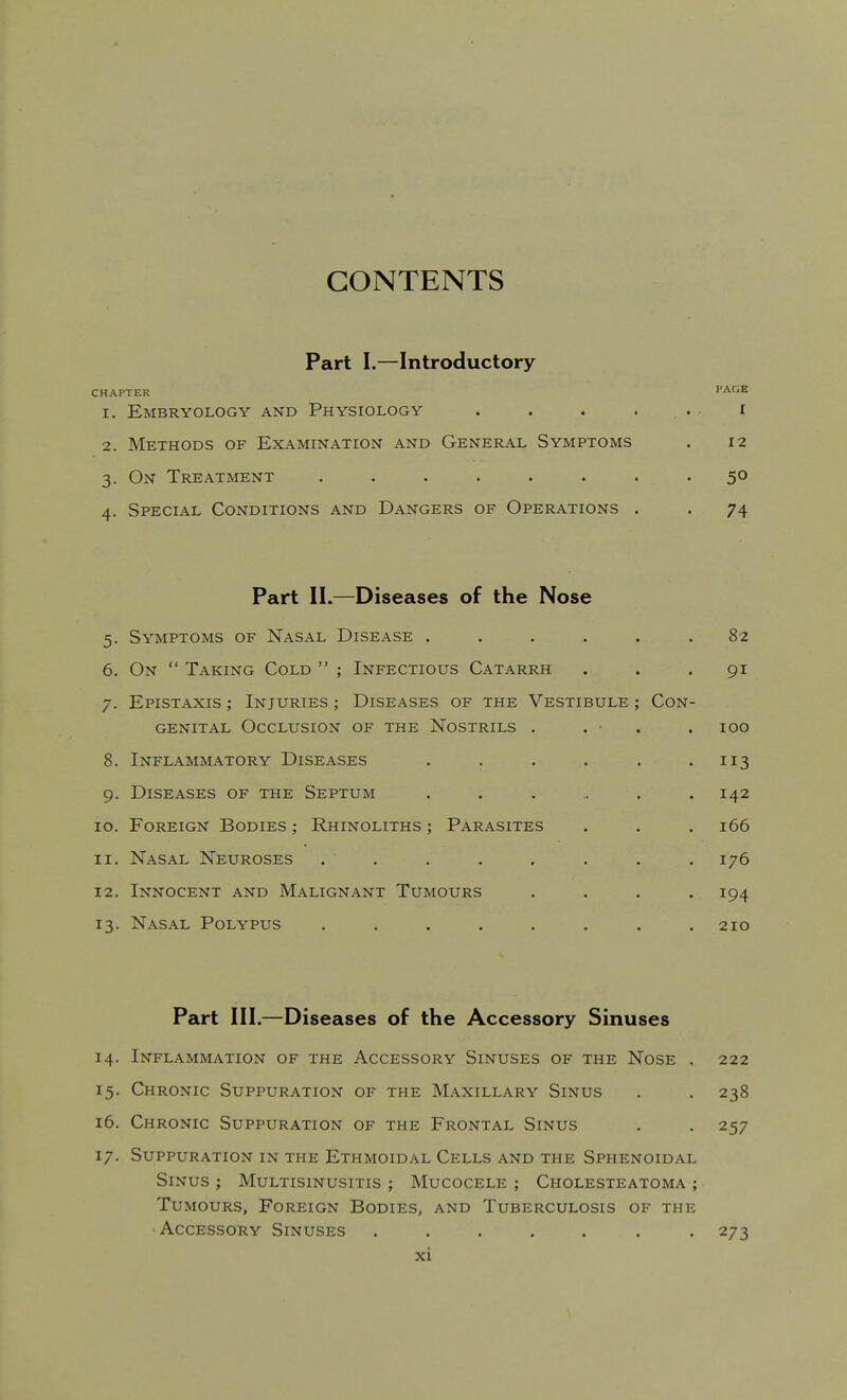 CONTENTS Part I.—Introductory CHAPTER PAC;H 1. Embryology and Physiology . . . . . r 2. Methods of Examination and General Symptoms . 12 3. On Treatment ........ 50 4. Special Conditions and Dangers of Operations . . 74 Part II.—Diseases of the Nose 5. Symptoms of Nasal Disease ...... 82 6. On  Taking Cold  ; Infectious Catarrh ... 91 7. Epistaxis ; Injuries ; Diseases of the Vestibule ; Con- genital Occlusion of the Nostrils . . • . . 100 8. Inflammatory Diseases . . . . . .113 9. Diseases of the Septum ....... 142 10. Foreign Bodies ; Rhinoliths ; Parasites . . . 166 11. Nasal Neuroses . , . . . . . . 176 12. Innocent and Malignant Tumours .... 194 13. Nasal Polypus ........ 210 Part III.—Diseases of the Accessory Sinuses 14. Inflammation of the Accessory Sinuses of the Nose . 222 15. Chronic Suppuration of the Maxillary Sinus . . 238 16. Chronic Suppuration of the Frontal Sinus . . 257 17. Suppuration in the Ethmoidal Cells and the Sphenoidal Sinus ; Multisinusitis ; Mucocele ; Cholesteatoma ; Tumours, Foreign Bodies, and Tuberculosis of the •Accessory Sinuses ....... 273