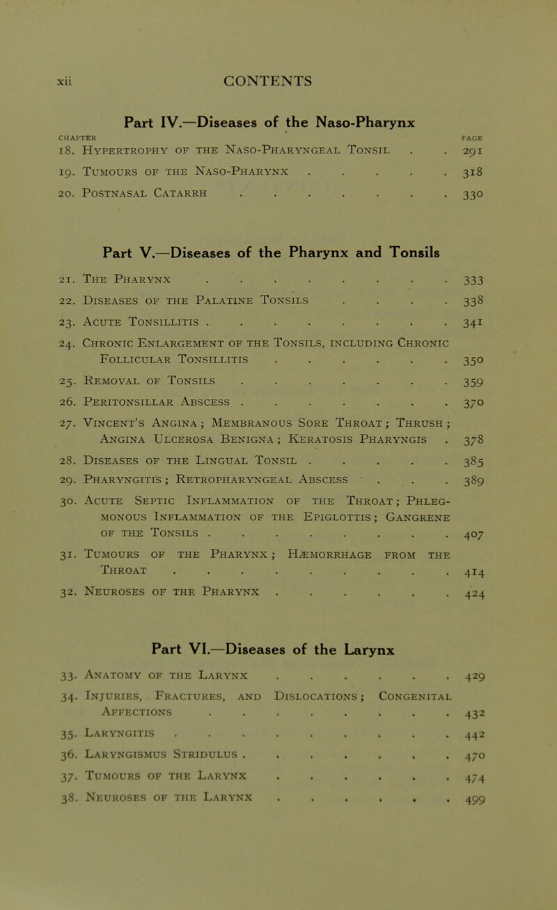 Part IV.—Diseases of the Naso-Pharynx CHAPTER PAGE 18. Hypertrophy of the Naso-Pharyngeal Tonsil . . 291 19. Tumours of the Naso-Pharynx , . . . .318 20. Postnasal Catarrh ....... 330 Part V.—Diseases of the Pharynx and Tonsils 21. The Pharynx ........ 333 22. Diseases of the Palatine Tonsils .... 338 23. Acute Tonsillitis ........ 341 24. Chronic Enlargement of the Tonsils, including Chronic Follicular Tonsillitis ...... 350 25. Removal of Tonsils . . . . . . -359 26. Peritonsillar Abscess ....... 370 27. Vincent's Angina ; Membranous Sore Throat ; Thrush ; Angina Ulcerosa Benigna ; Keratosis Pharyngis . 378 28. Diseases of the Lingual Tonsil ..... 385 29. Pharyngitis ; Retropharyngeal Abscess . . .389 30. Acute Septic Inflammation of the Throat ; Phleg- monous Inflammation of the Epiglottis ; Gangrene OF THE Tonsils ........ 407 31. Tumours of the Pharynx ; Hemorrhage from the Throat ......... 414 32. Neuroses of the Pharynx ...... 424 Part VI.—Diseases of the Larynx 33. Anatomy of the Larynx ...... 429 34. Injuries, Fractures, and Dislocations ; Congenital Affections ........ 432 35. Laryngitis ......... 442 36. Laryngismus Stridulus ....... 470 37. Tumours of the Larynx ...... 474 38. Neuroses of the Larynx ...... 499