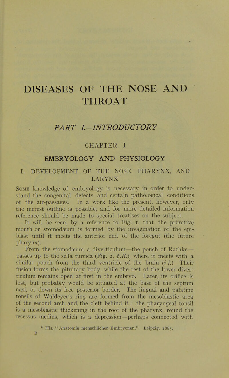 DISEASES OF THE NOSE AND THROAT PART L~INTRODUCTORY CHAPTER I EMBRYOLOGY AND PHYSIOLOGY L DEVELOPMENT OF THE NOSE, PHARYNX, AND LARYNX Some knowledge of embiyology is necessaiy in order to under- stand the congenital defects and certain pathological conditions of the air-passages. In a work like the present, however, only the merest outline is possible, and for more detailed information reference should be made to special treatises on the subject. It will be seen, by a reference to Fig. i, that the primitive mouth or stomodseum is formed by the invagination of the epi- blast until it meets the anterior end of the foregut (the future pharynx). From the stomodseum a diverticulum—the pouch of Rathke— passes up to the sella turcica (Fig. 2, p-R.), where it meets with a similar pouch from the third ventricle of the brain {if.) Their fusion forms the pituitary body, while the rest of the lower diver- ticulum remains open at first in the embryo. Later, its orifice is lost, but probably would be situated at the base of the septum nasi, or down its free posterior border. The lingual and palatine tonsils of Waldeyer's ring are formed from the mesoblastic area of the second arch and the cleft behind it; the pharyngeal tonsil is a mesoblastic thickening in the roof of the pharynx, round the recessus medius, which is a depression—perhaps connected with * His,  Anatoraie menschlicher Embryonen. Leipzig, 1885. B