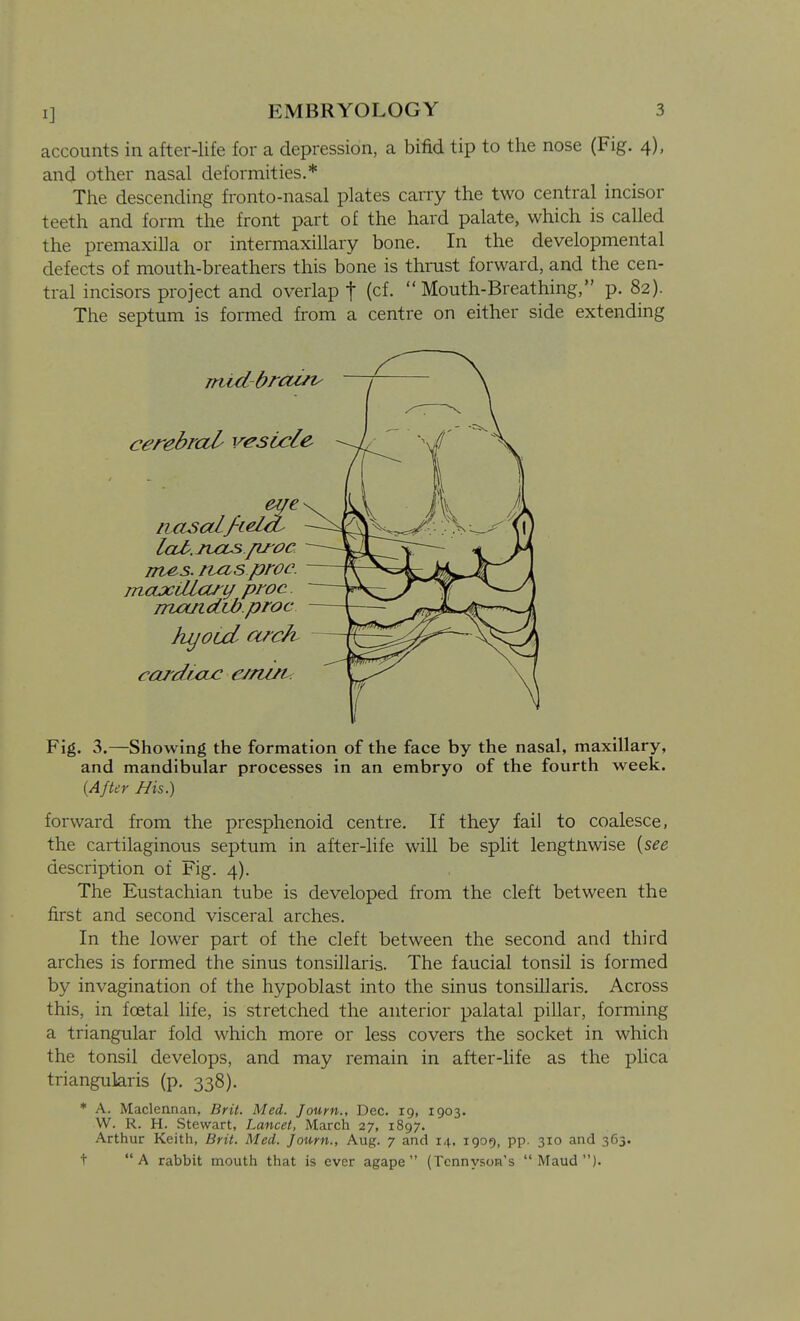 accounts in after-life for a depression, a bifid tip to the nose (Fig. 4), and other nasal deformities.* The descending fronto-nasal plates carry the two central incisor teeth and form the front part of the hard palate, which is called the premaxilla or intermaxillary bone. In the developmental defects of mouth-breathers this bone is thrust forward, and the cen- tral incisors project and overlap t (cf. Mouth-Breathing, p. 82). The septum is formed from a centre on either side extending Fig. 3.—Showing the formation of the face by the nasal, maxillary, and mandibular processes in an embryo of the fourth week. {After Bis.) forward from the presphenoid centre. If they fail to coalesce, the cartilaginous septum in after-life will be split lengtnwise {see description of Fig. 4). The Eustachian tube is developed from the cleft between the first and second visceral arches. In the lower part of the cleft between the second and third arches is formed the sinus tonsillaris. The faucial tonsil is formed by invagination of the hypoblast into the sinus tonsillaris. Across this, in foetal life, is stretched the anterior palatal pillar, forming a triangular fold which more or less covers the socket in which the tonsil develops, and may remain in after-life as the plica triangularis (p. 338). * A. Maclennan, Brit. Med. Joum., Dec. 19, 1903. W. R. H. Stewart, Lancet, March 27, 1897. Arthur Keith, Brit. Med. Joum., Aug. 7 and 14, 1909, pp. 310 and 363. t A rabbit mouth that is ever agape (Tennyson's Maud).