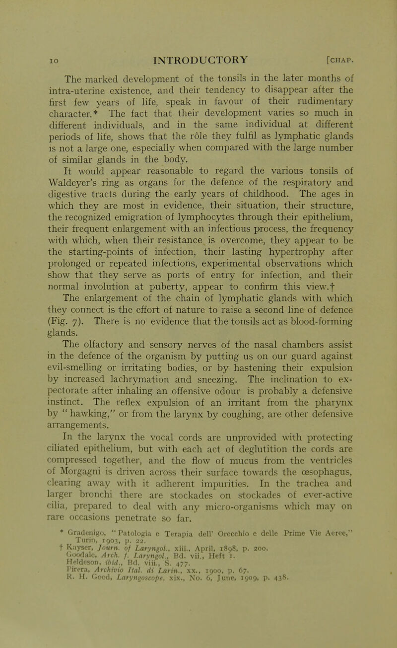 The marked development of the tonsils in the later months of intra-uterine existence, and their tendency to disappear after the first few years of life, speak in favour of their rudimentary character.* The fact that their development varies so much in different individuals, and in the same individual at different periods of life, shows that the role they fulfil as lymphatic glands IS not a large one, especially when compared with the large number of similar glands in the body. It would appear reasonable to regard the various tonsils of Waldeyer's ring as organs for the defence of the respiratory and digestive tracts during the early years of childhood. The ages in which they are most in evidence, their situation, their structure, the recognized emigration of lymphoc3rtes through their epithelium, their frequent enlargement with an infectious process, the frequency with which, when their resistance is overcome, they appear to be the starting-points of infection, their lasting hypertrophy after prolonged or repeated infections, experimental observations which show that they serve as ports of entry for infection, and their normal involution at puberty, appear to confirm this view.f The enlargement of the chain of lymphatic glands wdth which they connect is the effort of nature to raise a second line of defence (Fig, 7), There is no evidence that the tonsils act as blood-forming glands. The olfactory and sensory nerves of the nasal chambers assist in the defence of the organism by putting us on our guard against evil-smeUing or irritating bodies, or by hastening their expulsion by increased lachrymation and sneezing. The inclination to ex- pectorate after inhahng an offensive odour is probably a defensive instinct. The reflex expulsion of an irritant from the pharynx by  hawking, or from the larynx by coughing, are other defensive aiTangements. In the larynx the vocal cords are unprovided with protecting ciliated epithelium, but with each act of deglutition the cords are compressed together, and the flow of mucus from the ventricles of Morgagni is driven across their surface towards the oesophagus, clearing away with it adherent impurities. In the trachea and larger bronchi there are stockades on stockades of ever-active cilia, prepared to deal with any micro-organisms which ma}^ on rare occasions penetrate so far. * Gradenigo,  Patologia c Terapia dcH' Orccchio e delle Prime Vie Aeree, Turin. 1903, p. 22. t Kayser, Journ. of Laryngol., xiii.. April, 1898, p. 200. Goodalc, Arch. f. Larvugol., Bd. vii., Heft i. Heldeson, ibid., Bd. viii., S. 477. Pirpra, Archivio Hal. di Larin., xx.. 1900, p. 67. R. H. Good, Laryngoscope, xix.. No. 6, June, 1909, p. 43*^-