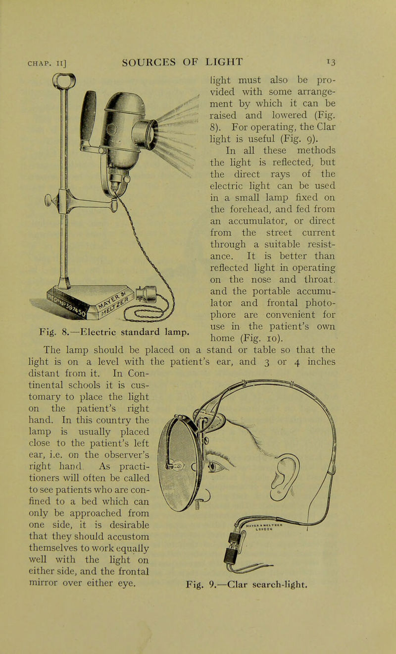 CHAP. IlJ SOURCES OF LIGHT ^3 Fig. 8.—Electric standard lamp. light must also be pro- vided with some arrange- ment by which it can be raised and lowered (Fig. 8). For operating, the Clar light is useful (Fig. g). In all these methods the light is reflected, but the direct rays of the electric light can be used in a small lamp fixed on the forehead, and fed from an accumulator, or direct from the street current through a suitable resist- ance. It is better than reflected light in operating on the nose and throat, and the portable accumu- lator and frontal photo- phore are convenient for use in the patient's own home (Fig. lo). The lamp should be placed on a stand or table so that the hght is on a level with the patient's ear, and 3 or 4 inches distant from it. In Con- tinental schools it is cus- tomary to place the light on the patient's right hand. In this country the lamp is usually placed close to the patient's left ear, i.e. on the observer's right hand. As practi- tioners will often be called to see patients who are con- fined to a bed which can only be approached from one side, it is desirable that they should accustom themselves to work equally well with the light on either side, and the frontal mirror over either eye. Fig. 9.—Clar search-light.