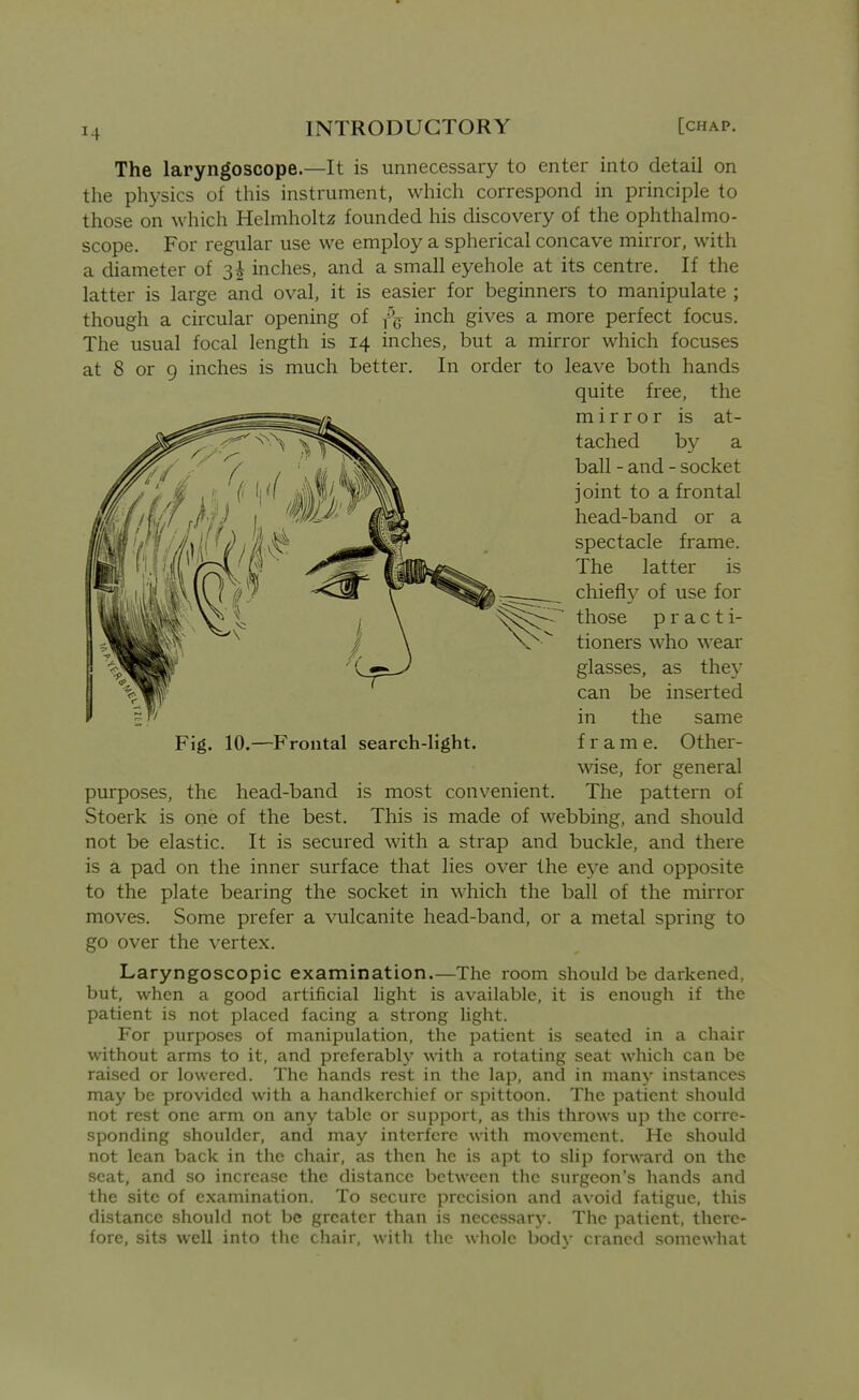 The laryngoscope.—It is unnecessary to enter into detail on the physics of this instrument, which correspond in principle to those on which Helmholtz founded his discovery of the ophthalmo- scope. For regular use we employ a spherical concave mirror, with a diameter of 3^ inches, and a small eyehole at its centre. If the latter is large and oval, it is easier for beginners to manipulate ; though a circular opening of f\ inch gives a more perfect focus. The usual focal length is 14 inches, but a mirror which focuses at 8 or 9 inches is much better. In order to leave both hands purposes, the head-band is most convenient. The pattern of Stoerk is one of the best. This is made of webbing, and should not be elastic. It is secured with a strap and buckle, and there is a pad on the inner surface that lies over the e3^e and opposite to the plate bearing the socket in which the ball of the mirror moves. Some prefer a vulcanite head-band, or a metal spring to go over the vertex. Laryngoscopic examination.—The room should be darkened, but, when a good artificial light is available, it is enough if the patient is not placed facing a strong light. For purposes of manipulation, the patient is seated in a chair without arms to it, and preferably vAth a rotating seat which can be raised or lowered. The hands rest in the lap, and in many instances may be provided with a handkerchief or spittoon. The patient should not rest one arm on any table or support, as this throws up the corre- sponding shoulder, and may interfere with movement. He should not lean back in the chair, as then he is apt to slip forward on the seat, and so increase the distance between the surgeon's liands and the site of examination. To secure precision and avoid fatigue, this distance should not be greater than is necessary. The patient, there- fore, sits well into tlic chair, with the wliole body craned somewhat Fig. 10.—Frontal search-light. quite free, the mirror is at- tached by a ball - and - socket joint to a frontal head-band or a spectacle frame. The latter is chiefl}^ of use for those p r a c t i- tioners who wear glasses, as they can be inserted in the same frame. Other- wise, for general