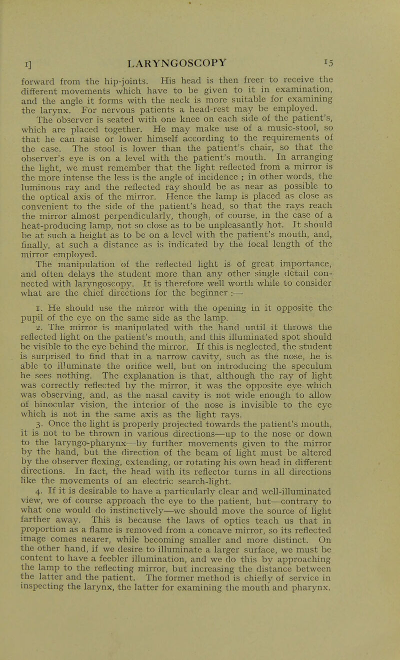 forward from the hip-joints. His head is then freer to receive the different movements which have to be given to it in examination, and the angle it forms with the neck is more suitable for examining the larynx. For nervous patients a head-rest may be employed. The observer is seated with one knee on each side of the patient's, which are placed together. He may make use of a music-stool, so that he can raise or lower himself according to the requirements of the case. The stool is lower than the patient's chair, so that the observer's eye is on a level with the patient's mouth. In arranging the light, we must remember that the light reflected from a mirror is the more intense the less is the angle of incidence : in other words, the luminous ray and the reflected ray should be as near as possible to the optical axis of the mirror. Hence the lamp is placed as close as convenient to the side of the patient's head, so that the rays reach the mirror almost perpendicularly, though, of course, in the case of a heat-producing lamp, not so close as to be unpleasantly hot. It should be at such a height as to be on a level with the patient's mouth, and, finally, at such a distance as is indicated by the focal length of the mirror employed. The manipulation of the reflected light is of great importance, and often delays the student more than any other single detail con- nected with laryngoscopy. It is therefore well worth while to consider what are the chief directions for the beginner :— 1. He should use the mirror with the opening in it opposite the pupil of the eye on the same side as the lamp. 2. The mirror is manipulated with the hand until it throws the reflected light on the patient's mouth, and this illuminated spot should be visible to the eye behind the mirror. If this is neglected, the student is surprised to find that in a narrow cavity, such as the nose, he is able to illuminate the orifice well, but on introducing the speculum he sees nothing. The explanation is that, although the ray of light was correctly reflected by the mirror, it was the opposite eye which was observing, and, as the nasal cavity is not wide enough to allow of binocular vision, the interior of the nose is invisible to the eye which is not in the same axis as the light rays. 3. Once the light is properly projected towards the patient's mouth, it is not to be thrown in various directions—up to the nose or down to the laryngo-pharynx—^by further movements given to the mirror by the hand, but the direction of the beam of light must be altered by the observer flexing, extending, or rotating his own head in different directions. In fact, the head with its reflector turns in all directions like the movements of an electric search-light. 4. If it is desirable to have a particularly clear and well-illuminated view, we of course approach the eye to the patient, but—contrary to what one would do instinctively—we should move tlie source of light farther away. This is because the laws of optics teach us that in proportion as a flame is removed from a concave mirror, so its reflected image comes nearer, while becoming smaller and more distinct. On the other hand, if we desire to illuminate a larger surface, we must be content to have a feebler illumination, and we do this by approaching the lamp to the reflecting mirror, but increasing the distance between the latter and the patient. The former method is chiefly of service in inspecting the larynx, the latter for examining the mouth and pharynx.