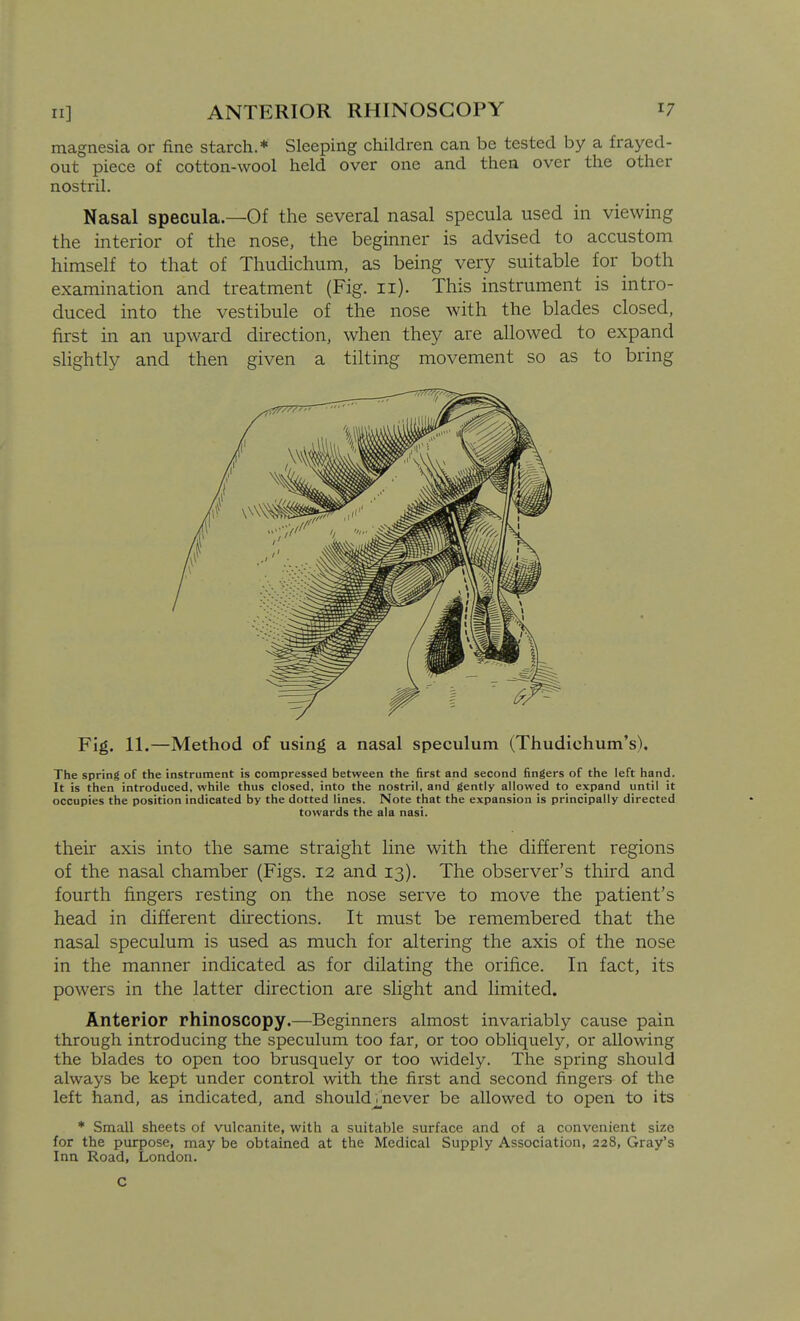 magnesia or fine starch.* Sleeping children can be tested by a frayed- out piece of cotton-wool held over one and then over the other nostril. Nasal specula.—Of the several nasal specula used in viewing the interior of the nose, the beginner is advised to accustom himself to that of Thudichum, as being very suitable for both examination and treatment (Fig. ii). This instrument is intro- duced into the vestibule of the nose with the blades closed, first in an upward direction, when they are allowed to expand slightly and then given a tilting movement so as to bring Fig. 11.—Method of using a nasal speculum (Thudichum's). The spring of the instrument is compressed between the first and second fingers of the left hand. It is then introduced, while thus closed, into the nostril, and gently allowed to expand until it occupies the position indicated by the dotted lines. Note that the expansion is principally directed towards the ala nasi. their axis into the same straight line with the different regions of the nasal chamber (Figs. 12 and 13). The observer's third and fourth fingers resting on the nose serve to move the patient's head in different directions. It must be remembered that the nasal speculum is used as much for altering the axis of the nose in the manner indicated as for dilating the orifice. In fact, its powers in the latter direction are slight and limited. Anterior rhinoscopy.—Beginners almost invariably cause pain through introducing the speculum too far, or too obliquely, or allowing the blades to open too brusquely or too widely. The spring should always be kept under control with the first and second fingers of the left hand, as indicated, and should/never be allowed to open to its * Small sheets of vulcanite, with a suitable surface and of a convenient size for the purpose, may be obtained at the Medical Supply Association, 228, Gray's Inn Road, London. C