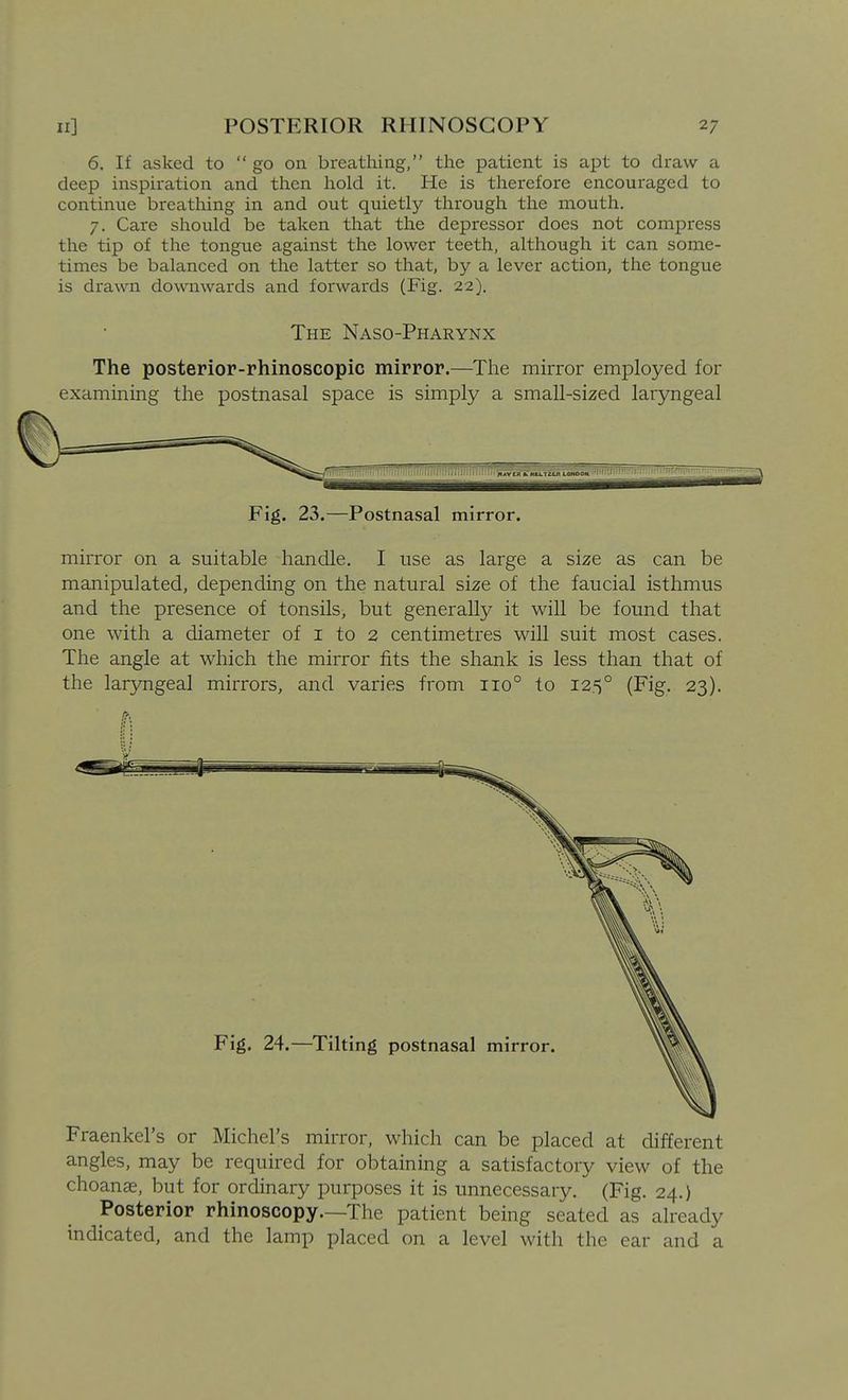 6. If asked to  go on breathing, the patient is apt to draw a deep inspiration and then hold it. He is therefore encouraged to continue breathing in and out quietly through the mouth. 7. Care should be taken that the depressor does not compress the tip of the tongue against the lower teeth, although it can some- times be balanced on the latter so that, by a lever action, the tongue is drawn downwards and forwards (Fig. 22). The Naso-Pharynx The posterior-rhinoscopic mirror.—The mirror employed for examining the postnasal space is simply a small-sized laryngeal Fig. 23.—Postnasal mirror. mirror on a suitable handle. I use as large a size as can be manipulated, depending on the natural size of the faucial isthmus and the presence of tonsils, but generally it will be found that one with a diameter of i to 2 centimetres will suit most cases. The angle at which the mirror fits the shank is less than that of the laryngeal mirrors, and varies from 110° to 125° (Fig. 23). Fraenkel's or Michel's mirror, which can be placed at different angles, may be required for obtaining a satisfactory view of the choanae, but for ordinary purposes it is unnecessary. (Fig. 24.) Posterior rhinoscopy.—The patient being seated as already indicated, and the lamp placed on a level with the ear and a