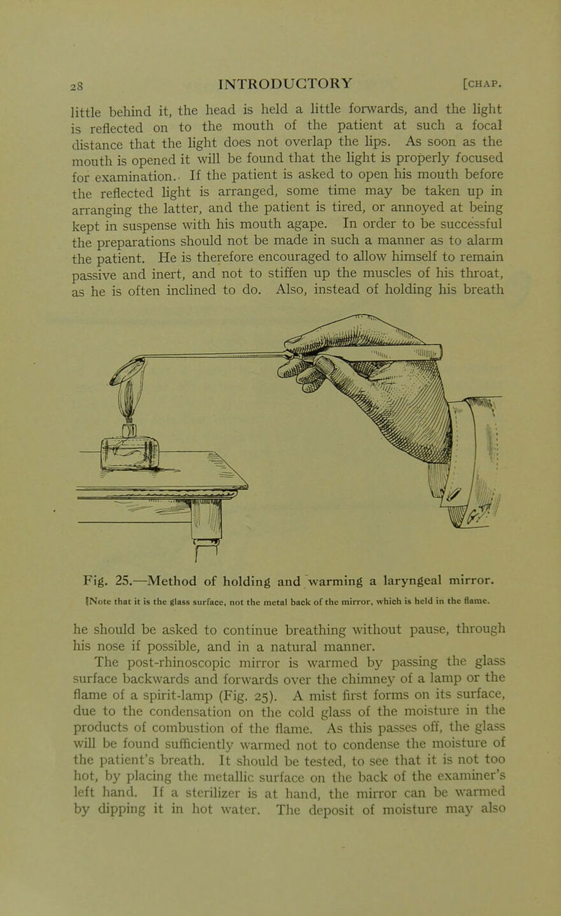 little behind it, the head is held a little forwards, and the light is reflected on to the mouth of the patient at such a focal distance that the light does not overlap the hps. As soon as the mouth is opened it will be found that the light is properly focused for examination.- If the patient is asked to open his mouth before the reflected light is arranged, some time may be taken up in arranging the latter, and the patient is tired, or annoyed at being kept in suspense with his mouth agape. In order to be successful the preparations should not be made in such a manner as to alarm the patient. He is therefore encouraged to allow himself to remain passive and inert, and not to stiffen up the muscles of his throat, as he is often inclined to do. Also, instead of holding his breath Fig. 25.—Method of holding and warming a laryngeal mirror. INote that it is the glass surface, not the metal back of the mirror, which is held in the flame. he should be asked to continue breathing ^dthout pause, through his nose if possible, and in a natural manner. The post-rhinoscopic mirror is warmed by passing the glass surface backwards and forwards over the chimney of a lamp or the flame of a spirit-lamp (Fig. 25). A mist first forms on its surface, due to the condensation on the cold glass of the moisture in the products of combustion of the flame. As this passes off, the glass will be found sufficiently warmed not to condense the moisture of the patient's breath. It should be tested, to see that it is not too hot, by placing the metallic surface on the back of the examiner's left hand. If a sterilizer is at hand, the mirror can be warmed by dipping it in hot water. The deposit of moisture may also