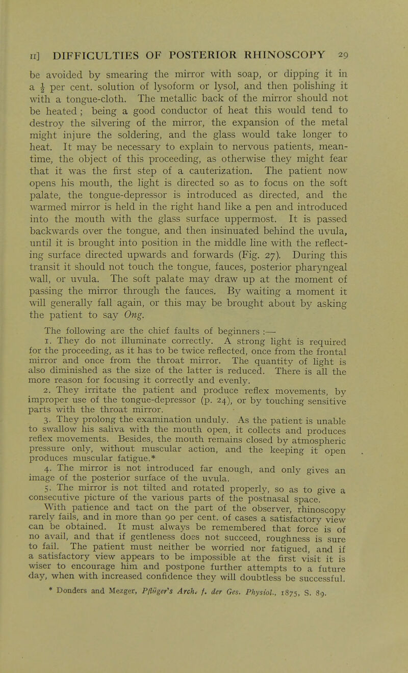 be avoided by smearing the mirror with soap, or dipping it in a ^ per cent, sohition of lysoform or lysol, and then poHshing it with a tongue-cloth. The metalhc back of the mirror should not be heated ; being a good conductor of heat this would tend to destroy the silvering of the mirror, the expansion of the metal might injure the soldering, and the glass would take longer to heat. It may be necessary to explain to nervous patients, mean- time, the object of this proceeding, as otherwise they might fear that it was the first step of a cauterization. The patient now opens his mouth, the light is directed so as to focus on the soft palate, the tongue-depressor is introduced as directed, and the warmed mirror is held in the right hand like a pen and introduced into the mouth with the glass surface uppermost. It is passed backwards over the tongue, and then insinuated behind the uvula, until it is brought into position in the middle line with the reflect- ing surface directed upwards and forwards (Fig. 27). During this transit it should not touch the tongue, fauces, posterior pharyngeal wall, or uvula. The soft palate may draw up at the moment of passing the mirror through the fauces. By waiting a moment it will generally fall again, or this may be brought about by asking the patient to say Ong. The following are the chief faults of beginners :— 1. They do not illuminate correctly. A strong light is required for the proceeding, as it has to be twice reflected, once from the frontal mirror and once from the throat mirror. The quantity of Ught is also diminished as the size of the latter is reduced. There is all the more reason for focusing it correctly and evenly. 2. They irritate the patient and produce reflex movements, by improper use of the tongue-depressor (p. 24), or by touching sensitive parts with the throat mirror. 3. They prolong the examination unduly. As the patient is unable to swallow his saliva with the mouth open, it collects and produces reflex movements. Besides, the mouth remains closed by atmospheric pressure only, without muscular action, and the keeping it open produces muscular fatigue.* 4. The mirror is not introduced far enough, and only gives an image of the posterior surface of the uvula. 5. The mirror is not tilted and rotated properly, so as to give a consecutive picture of the various parts of the postnasal space. With patience and tact on the part of the observer, rhinoscopy rarely fails, and in more than 90 per cent, of cases a satisfactory view can be obtained. It must always be remembered that force is of no avail, and that if gentleness does not succeed, roughness is sure to fail. The patient must neither be worried nor fatigued, and if a satisfactory view appears to be impossible at the first visit it is wiser to encourage him and postpone further attempts to a future day, when with increased confidence they will doubtless be successful. * Bonders and Mezger, Pfliiger's Arch.- f. der Ges. Physiol., 1875, S. 89.