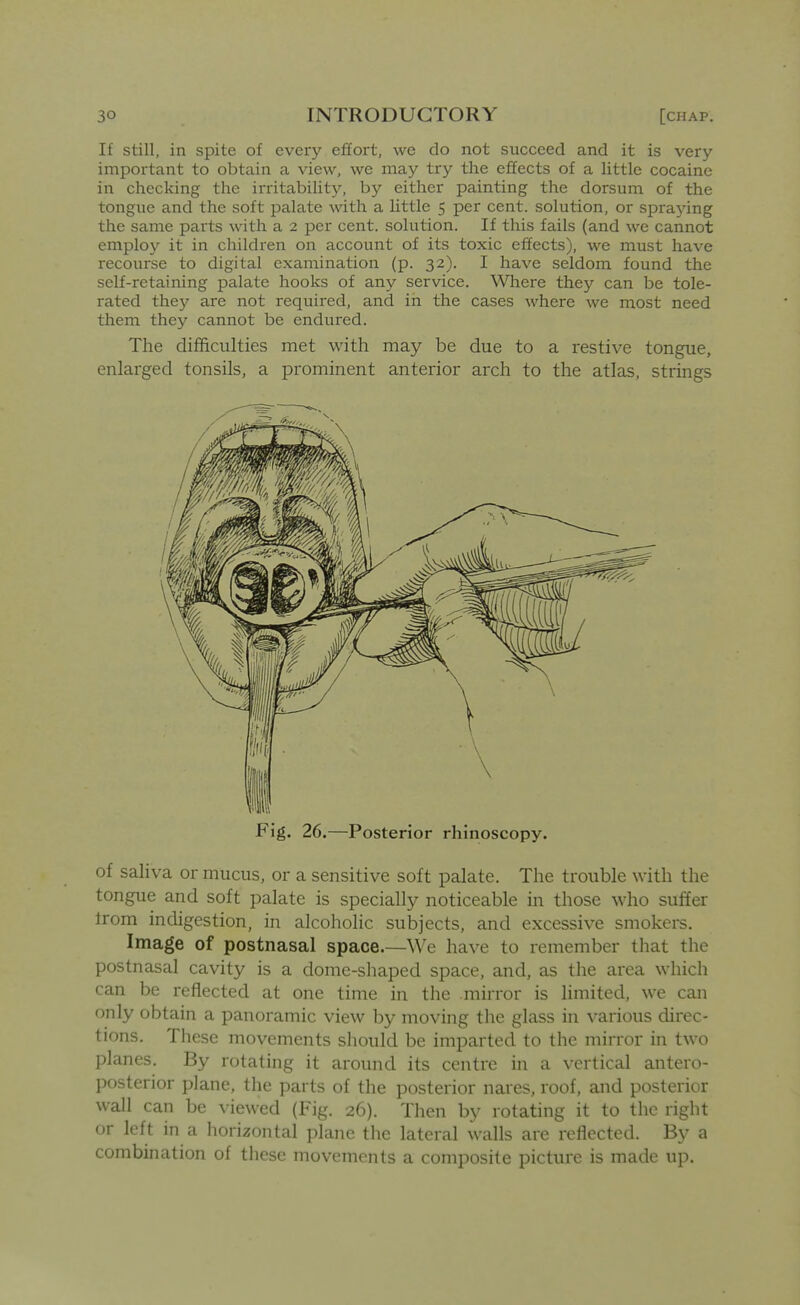 If still, in spite of every effort, we do not succeed and it is very important to obtain a view, we may try the effects of a little cocaine in checldng the irritabiUt5^ by either painting the dorsum of the tongue and the soft palate with a little 5 per cent, solution, or spraying the same parts with a 2 per cent, solution. If this fails (and we cannot employ it in children on account of its toxic effects), we must have recourse to digital examination (p. 32). I have seldom found the self-retaining palate hooks of any service. Where they can be tole- rated they are not required, and in the cases where we most need them they cannot be endured. The difficulties met with may be due to a restive tongue, enlarged tonsils, a prominent anterior arch to the atlas, strings Fig. 26.—Posterior rhinoscopy. of saliva or mucus, or a sensitive soft palate. The trouble with the tongue and soft palate is specially noticeable in those who suffer from indigestion, in alcoholic subjects, and excessive smokers. Image of postnasal space.—We have to remember that the postnasal cavity is a dome-shaped space, and, as the area which can be reflected at one time in the mirror is limited, we can only obtain a panoramic view by moving the glass in various direc- tions. These movements should be imparted to the mirror in two planes. By rotating it around its centre in a vertical antero- posterior plane, the parts of the posterior nares, roof, and posterior wall can be viewed (Fig. 26). Then by rotating it to the right or left in a horizontal plane the lateral walls are reflected. By a combination of these movements a composite picture is made up.