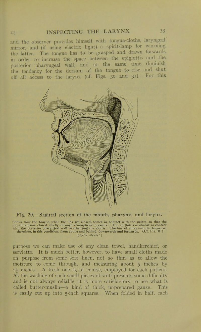 and the observer provifles himself witli tongue-cloths, laryngeal mirror, and (if using electric light) a spirit-lamp for warming the latter. The tongue has to be grasped and drawn forwards in order to increase the space between the epiglottis and the posterior pharyngeal wall, and at the same time diminish the tendency for the dorsum of the tongue to rise and shut off all access to the larynx (cf. Figs. 30 and 31). For this F'ig. 30.—Sagittal section of the mouth, pharynx, and larynx. Shows how the tongue, when the lips are closed, comes in contact with the palate, so that the mouth remains closed chieHy through atmospheric pressure. The epiglottis is almost in contact with the posterior pharyngeal wall overhanging the glottis. The line of entry into the larynx is. therefore, in this condition, from above and behind, downwards and for^vards. (Cf. Fig. 31.) (A/tcr Mcrlcel.) purpose we can make use of any clean towel, handkerchief, or serviette. It is much better, however, to have small cloths made on purpose from some soft linen, not so thin as to allow the moisture to come through, and measuring about 5 inches by 2\ inches. A fresh one is, of course, employed for each patient. As the washing of such small pieces of stuff presents some difficulty and is not always reliable, it is more satisfactory to use what is called butter-muslin—a kind of thick, unprepared gauze. This is easily cut up into 5-inch squares. When folded in half, each