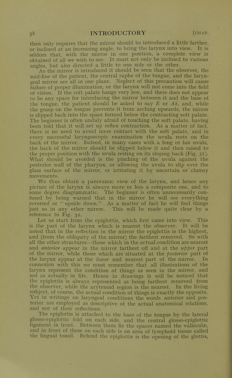 then only requires that the mirror should be introduced a Uttle farther, or incUned at an increasing angle, to bring the larynx into view. It is seldom that, with the mirror in one position, a complete view is obtained of all we wish to see. It must not only be inclined to various angles, but also directed a Httle to one side or the other. As the mirror is introduced it should be seen that the observer, the mid-line of the patient, the central raphe of the tongue, and the laryn- geal mirror are all in one plane. Neglect of this precaution will cause failure of proper illumination, or the larynx will not come into the field of vision. If the soft palate hangs very low, and there does not appear to be any space for introducing the mirror between it and the base of the tongue, the patient should be asked to say E or Ah, and, while the grasp on the tongue prevents it from arching upwards, the mirror is slipped back into the space formed below the contracting soft palate. The beginner is often unduly afraid of touching the soft palate, having been told that it will set up reflex contraction. As a matter of fact, there is no need to avoid mere contact with the soft palate, and in every successful larjmgoscopic examination the uvula rests on the back of the mirror. Indeed, in many cases with a long or lax uvula, the back of the mirror should be slipped below it and then raised to the proper position wdth the uvula resting on its sloping back (Fig. 31). What should be avoided is the pinching of the uvula against the posterior wall of the pharynx, or allowing the uvula to shp over the glass surface of the mirror, or irritating it by uncertain or clumsy movements. We thus obtain a panoramic view of the larynx, and hence any picture of the larynx is always more or less a composite one, and to some degree diagrammatic. The beginner is often unnecessarily con- fused by being warned that in the mirror he will see ever3'thing reversed or  upside down. As a matter of fact he will find things just as in any other mirror. This will be made quite clear b}' a reference to Fig. 32. Let us start from the epiglottis, which first came into view. This is the part of the larynx which is nearest the observer. It will be noted that in the reflection in the mirror the epiglottis is the highest, and (from the obliquity of the mirror) the farthest removed. So with all the other structures—those which in the actual condition are nearest and anterior appear in the mirror farthest off and at the upper part of the mirror, while those which are situated at the posterior part of the larynx appear at the lower and nearest part of the mirror. In connexion with this we must remember that all illustrations of the larynx represent the condition of tilings as seen in the mirror, and not as actually in life. Hence in drawings it will be noticed that the epiglottis is always represented as being farthest removed from the observer, while the arytenoid region is tlie nearest. In the hving subject, of course, the actual condition of things is exactly the opposite. Yet in writings on laryngeal conditions the words anterior and pos- terior arc employed as descriptive of the actual anatomical relations, and not of their reflections. The epiglottis is attached to the base of the tongue by tlie lateral glosso-cpiglottic fold on each side, and the central glosso-epiglottic ligament in front. Between them lie the spaces named the vallecula;, and in front of these on each side is an area of lymphoid tissue called the lingual tonsil. Behind the epiglottis is the opening of the glottis,