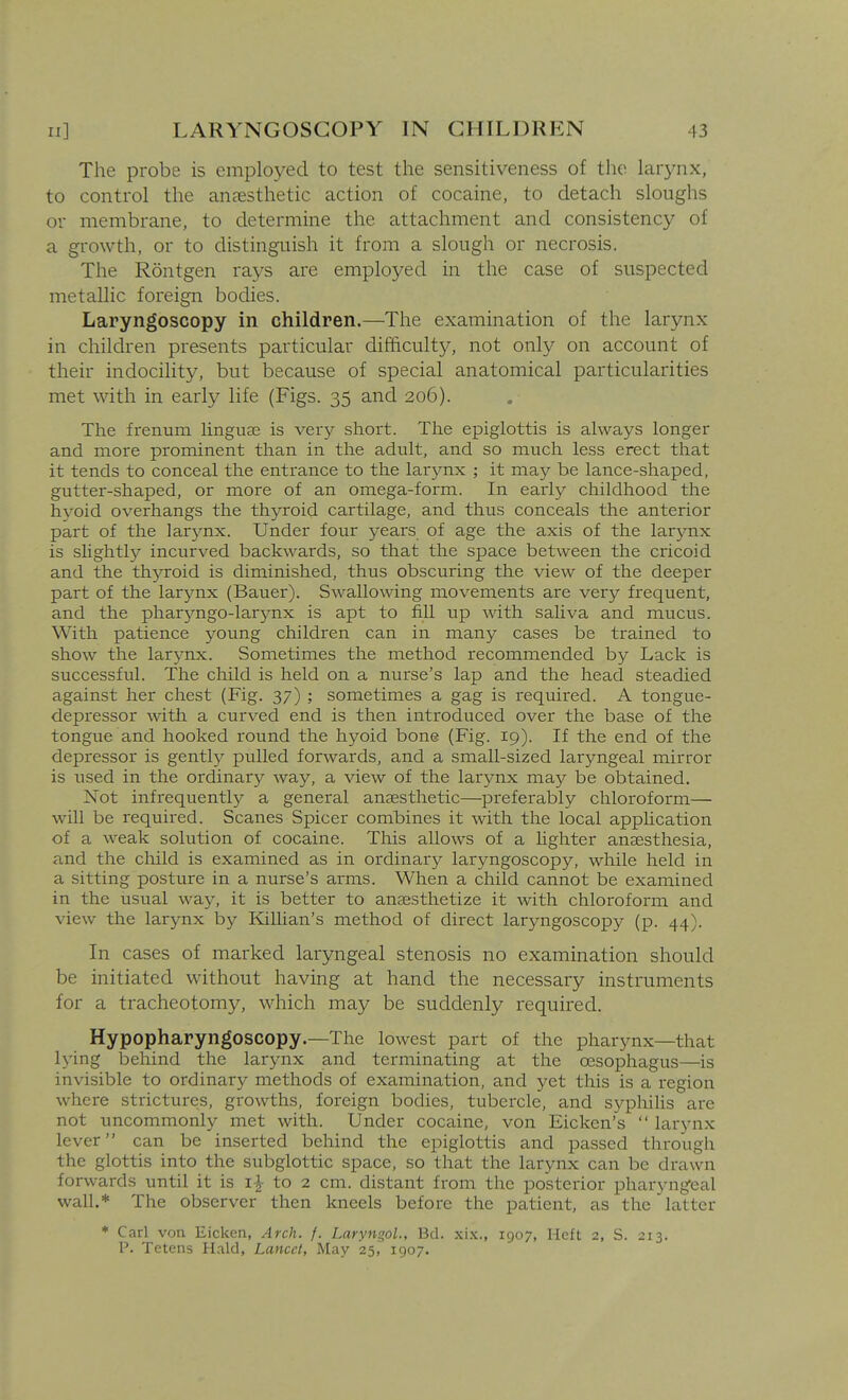 The probe is employed to test the sensitiveness of the laiynx, to control the anaesthetic action of cocaine, to detach sloughs or membrane, to determine the attachment and consistency of a growth, or to distinguish it from a slough or necrosis. The Rontgen rays are employed in the case of suspected metallic foreign bodies. Laryngoscopy in children.—The examination of the larynx in children presents particular difficulty, not only on account of their indocility, but because of special anatomical particularities met with in early life (Figs. 35 and 206). The frenum linguae is very short. The epiglottis is always longer and more prominent than in the adult, and so much less erect that it tends to conceal the entrance to the larynx ; it may be lance-shaped, gutter-shaped, or more of an omega-form. In early childhood the hyoid overhangs the thyroid cartilage, and thus conceals the anterior part of the larynx. Under four years of age the axis of the larynx is slightly incurved backwards, so that the space between the cricoid and the thyroid is diminished, thus obscuring the view of the deeper part of the larynx (Bauer). Swallowing movements are very frequent, and the pharyngo-larynx is apt to fill up with saliva and mucus. With patience young children can in many cases be trained to show the larynx. Sometimes the method recommended by Lack is successful. The child is held on a nurse's lap and the head steadied against her chest (Fig. 37) ; sometimes a gag is required. A tongue- depressor with a curved end is then introduced over the base of the tongue and hooked round the hj^oid bone (Fig. 19). If the end of the depressor is gently pulled forwards, and a small-sized laryngeal mirror is used in the ordinary way, a view of the larynx may be obtained. Not infrequently a general anaesthetic—preferably chloroform— will be required. Scanes Spicer combines it with the local apphcation of a weak solution of cocaine. This allows of a lighter anaesthesia, and the child is examined as in ordinary laryngoscopy, while held in a sitting posture in a nurse's arms. When a child cannot be examined in the usual way, it is better to anaesthetize it with chloroform and view the larynx by Killian's method of direct laryngoscopy (p. 44). In cases of marked laryngeal stenosis no examination should be initiated without having at hand the necessary instruments for a tracheotomy, which may be suddenly required. Hypopharyngoscopy.—The lowest part of the pharynx—that lying behind the larynx and terminating at the oesophagus—is invisible to ordinary methods of examination, and yet this is a region where strictures, growths, foreign bodies, tubercle, and syphiHs are not uncommonly met with. Under cocaine, von Eicken's  larynx lever can be inserted behind the epiglottis and passed through the glottis into the subglottic space, so that the larynx can be drawn forwards until it is i| to 2 cm. distant from the posterior pharyng^eal wall.* The observer then kneels before the patient, as the latter * Carl von Eicken, Arch. f. Laryngol., Bd. xi.x., 1907, Heft 2, S. 213. P. Tetens H.ild, Lancet, May 25, 1907.