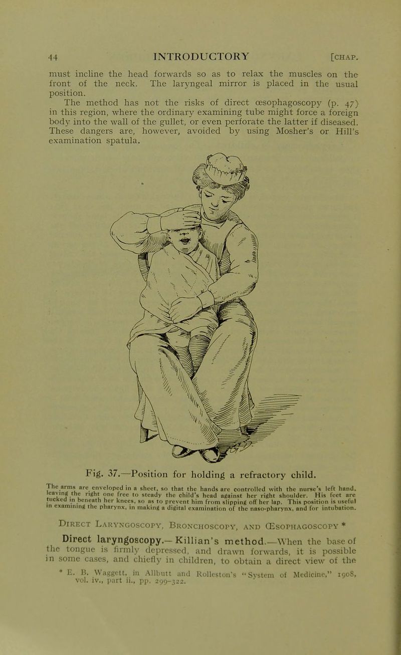 must incline the head forwards so as to relax the muscles on the front of the neck. The laryngeal mirror is placed in the usual position. The method has not the risks of direct oesophagoscop}'- (p. 47) in this region, where the ordinary examining tube might force a foreign body into the wall of the gullet, or even perforate the latter if diseased. These dangers are, however, avoided by using Mosher's or Hill's examination spatula. Fig. 37.—Position for holding a refractory child. The arms are enveloped in a sheet, so that the hands arc controlled with the nurse's left hand, leavmji the right one free to steady the child's head afiainst her rifiht shoulder. His feet are tucked in beneath her knees, so as to prevent him from slippinf! off her lap. This position is useful in examining the pharynx, in making a digital examination of the naso-pharynx, and for intubation. Direct Lakvxgoscopv, BRONCHOscorY, and OEsophagoscopv * Direct laryngoscopy.—Killian's method.—When the base of the tongue is firmly depressed, and drawn forwards, it is possible in some cases, and chiefly in children, to obtain a direct view of the ♦ E. B. Waggett, in Allbutt and Rolleston's System of Medicine, 1908, vol. iv,, part ii., pp. 299-322.