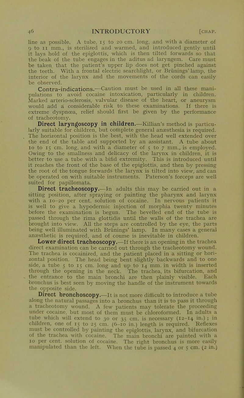 line as possible. A tube, 15 to 20 cm. long, and with a diameter of 9 to II mm., is sterilized and warmed, and introduced gently until it lays hold of the epiglottis, which is then tilted forwards so that the beak of the tube engages in the aditus ad laryngem. Care must be taken that the patient's upper lip does not get pinched against the teeth. With a frontal electric searchlight, or Briinings' lamp, the interior of the larynx and the movements of the cords can easily be observed. Contra-indications.—Caution must be used in all these mani- pulations to avoid cocaine intoxication, particularly in children. Marked arterio-sclerosis, valvular disease of the heart, or aneurj'-sm would add a considerable risk to these examinations. If there is extreme dj'spnoea, relief should first be given by the performance of tracheotom3^ Direct laryngoscopy in children.—KilUan's method is particu- larly suitable for cliildren, but complete general anaesthesia is required. The hoi-izontal position is the best, with the head w^ell extended over the end of the table and supported by an assistant. A tube about 10 to 15 cm. long, and with a diameter of 5 to 7 mm., is employed. Owing to the smallness and deUcacy of the larynx in children, it is better to use a tube with a bifid extremity. This is introduced until it reaches the front of the base of the epiglottis, and then by pressing the root of the tongue forwards the larynx is tilted into view, and can be operated on wdth suitable instruments. Paterson's forceps are well suited for papillomata. Direct tracheoscopy.—In adults this may be carried out in a sitting position, after spraying or painting the pharynx and larynx wdth a 10-20 per cent, solution of cocaine. In nervous patients it is well to give a hypodermic injection of morphia tAventy minutes before the examination is begun. The bevelled end of the tube is passed through the rima glottidis until the walls of the trachea are brought into view. All the steps are controlled by the eye, the parts being well illuminated with Briinings' lamp. In many cases a general anaesthetic is required, and of course is inevitable in children. Lower direct tracheoscopy.—If there is an opening in the trachea direct examination can be carried out through the tracheotomy wound. The trachea is cocainized, and the patient placed in a sitting or hori- zontal position. The head being bent slightly backwards and to one side, a tube 5 to 15 cm. long and up to 14 mm. in width is inserted through the opening in the neck. The trachea, its bifurcation, and the entrance to the main bronchi are then plainly \dsible. Each bronchus is best seen by moving the handle of the instrument towards the opposite side. Direct bronchoscopy.—It is not more difficult to introduce a tube along the natural passages into a bronchus than it is to pass it through a tracheotomy wound. A few patients may tolerate the proceeding under cocaine, but most of them must be chloroformed. In adults a tube which will extend to 30 or 35 cm. is necessaiy (12-14 in.) ; in children, one of 15 to 25 cm. (6-10 in.) length is required. Reflexes must be controlled by painting the epiglottis, larynx, and bifurcation of the trachea witli cocaine. The main bronchi are painted with a 10 per cent, solution of cocaine. The right bronchus is more easily manipulated than the left. When the tube is passed 4 or 5 cm. (2 in.)