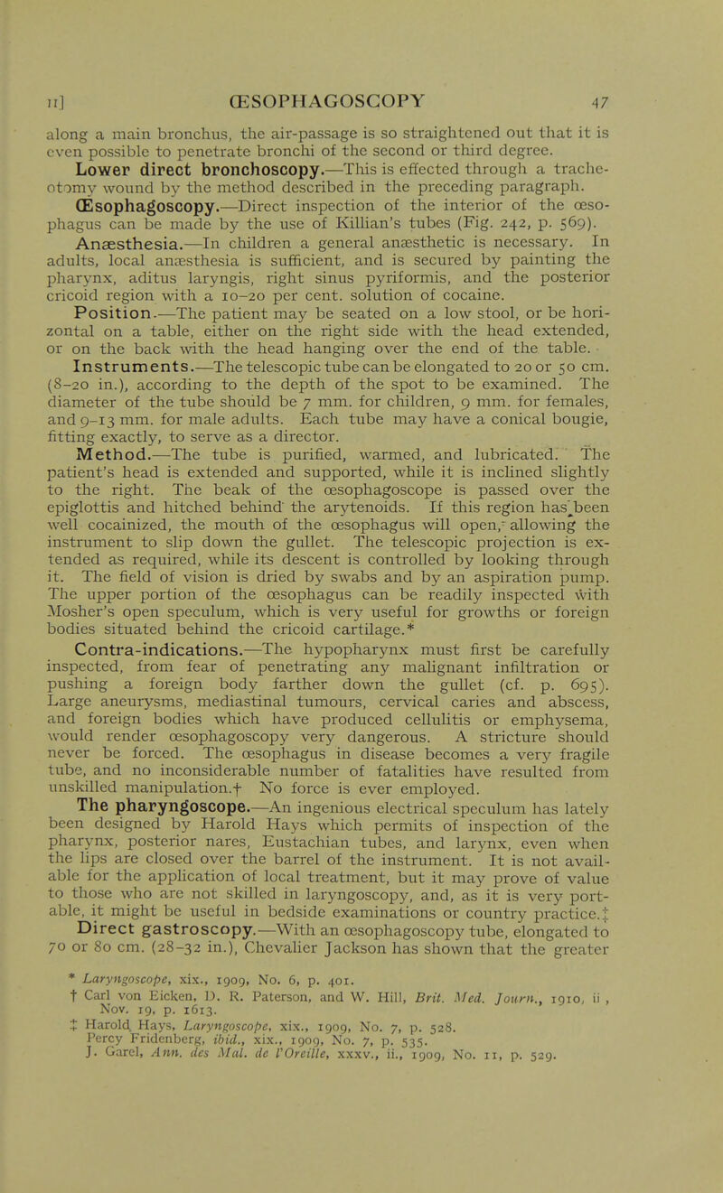 along a main bronchus, the air-passage is so straightened out that it is even possible to penetrate bronchi of the second or tliird degree. Lower direct bronchoscopy.—TMs is effected through a trache- otomy wound by the method described in the preceding paragraph. (Esophagoscopy.—Direct inspection of the interior of the oeso- phagus can be made by the use of KiUian's tubes (Fig. 242, p. 569). Anaesthesia.—In children a general ansesthetic is necessary. In adults, local anaesthesia is sufficient, and is secured by painting the pharynx, aditus laryngis, right sinus pyriformis, and the posterior cricoid region with a 10-20 per cent, solution of cocaine. Position.—The patient may be seated on a low stool, or be hori- zontal on a table, either on the right side with the head extended, or on the back with the head hanging over the end of the table. Instruments.—The telescopic tube can be elongated to 20 or 50 cm. (8-20 in.), according to the depth of the spot to be examined. The diameter of the tube should be 7 mm. for children, 9 mm. for females, and 9-13 mm. for male adults. Each tube may have a conical bougie, fitting exactly, to serve as a director. Method.—The tube is purified, warmed, and lubricated. The patient's head is extended and supported, while it is inclined slightly to the right. The beak of the oesophagoscope is passed over the epiglottis and hitched behind' the arytenoids. If this region has'^been well cocainized, the mouth of the oesophagus will open, allowing the instrument to slip down the gullet. The telescopic projection is ex- tended as required, while its descent is controlled by looking through it. The field of vision is dried by swabs and by an aspiration pump. The upper portion of the oesophagus can be readily inspected with Mosher's open speculum, which is very useful for growths or foreign bodies situated behind the cricoid cartilage.* Contra-indications.—The hypopharynx must first be carefully inspected, from fear of penetrating any mahgnant infiltration or pushing a foreign body farther down the gullet (cf. p. 695). Large aneurysms, mediastinal tumours, cervical caries and abscess, and foreign bodies which have produced cellulitis or emphysema, would render oesophagoscopy very dangerous. A stricture should never be forced. The oesophagus in disease becomes a very fragile tube, and no inconsiderable number of fatalities have resulted from unskilled manipulation.f No force is ever employed. The pharyngoscope.—An ingenious electrical speculum has lately been designed by Harold Hays which permits of inspection of the pharynx, posterior nares, Eustachian tubes, and larynx, even when the hps are closed over the barrel of the instrument. It is not avail- able for the apphcation of local treatment, but it may prove of value to those who are not skilled in laryngoscopy, and, as it is very port- able, it might be useful in bedside examinations or country practice.; Direct gastroscopy.—With an oesophagoscopy tube, elongated to 70 or 80 cm. (28-32 in.), Chevaher Jackson has shown that the greater * Laryngoscope, xix., 1909, No. 6, p. 401. t Carl von Eicken, D. R. Paterson, and W. Hill, Brit. Med. Journ., 1910, ii , Nov. 19, p. 1613. X Harold Hays, Laryngoscope, xix., 1909, No. 7, p. 528. Percy Fridenberg, ibid., xix., 1909, No. 7, p. 535. J. Garel, Ann. des Mai. de VOreille, xxxv., ii., 1909, No. 11, p. 529.