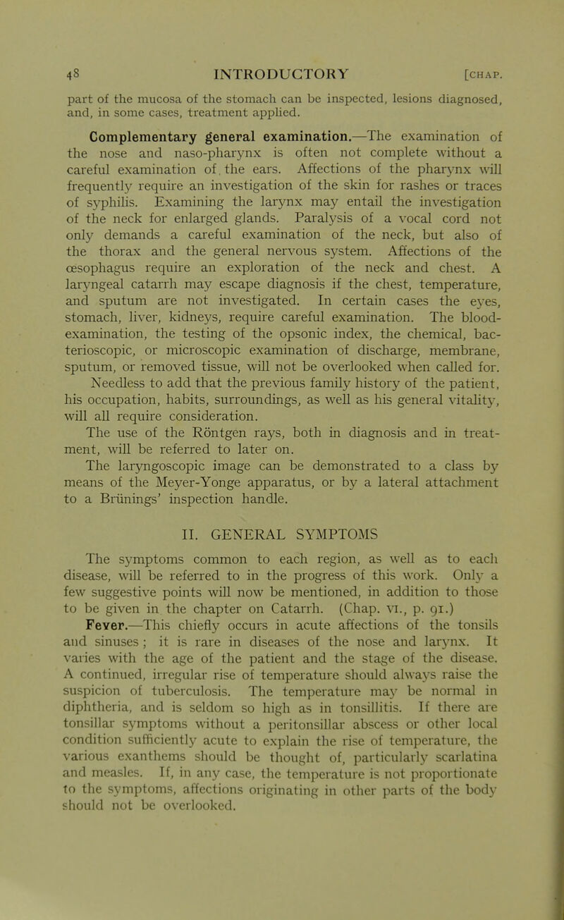 part of the mucosa of the stomach can be inspected, lesions diagnosed, and, in some cases, treatment apphed. Complementary general examination.—The examination of the nose and naso-pharynx is often not complete without a careful examination of. the ears. Affections of the phar3mx will frequently require an investigation of the skin for rashes or traces of syphilis. Examining the larynx may entail the investigation of the neck for enlarged glands. Paralj^sis of a vocal cord not only demands a careful examination of the neck, but also of the thorax and the general nervous system. Affections of the oesophagus require an exploration of the neck and chest. A laryngeal catarrh may escape diagnosis if the chest, temperature, and sputum are not investigated. In certain cases the e3'es, stomach, liver, kidneys, require careful examination. The blood- examination, the testing of the opsonic index, the chemical, bac- terioscopic, or microscopic examination of discharge, membrane, sputum, or removed tissue, will not be overlooked when called for. Needless to add that the previous family history of the patient, his occupation, habits, surroundings, as well as his general vitality, will aU require consideration. The use of the Rontgen rays, both in diagnosis and in treat- ment, will be referred to later on. The laryngoscopic image can be demonstrated to a class by means of the Meyer-Yonge apparatus, or by a lateral attachment to a Briinings' inspection handle. II. GENERAL SYMPTOMS The symptoms common to each region, as well as to each disease, will be referred to in the progress of this work. Only a few suggestive points will now be mentioned, in addition to those to be given in the chapter on Catarrh. (Chap, vi., p. 91.) Fever.—This chiefly occurs in acute affections of the tonsils and sinuses ; it is rare in diseases of the nose and larj-nx. It varies with the age of the patient and the stage of the disease. A continued, irregular rise of temperature should always raise the suspicion of tuberculosis. The temperature ma.y be normal in diphtheria, and is seldom so high as in tonsillitis. If there are tonsillar symptoms without a peritonsillar abscess or other local condition sufficiently acute to explain the rise of temperature, the various exanthems should be thought of, particularly scarlatina and measles. If, in any case, the temperature is not proportionate to the symptoms, affections originating in other parts of the body should not be overlooked.