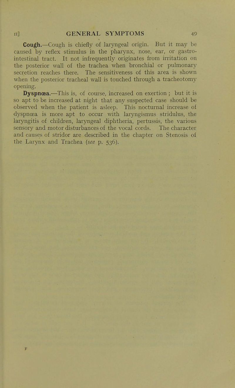 Cough.—Cough is chiefly of laryngeal origin. But it may be caused by reflex stimulus in the pharynx, nose, ear, or gastro- intestinal tract. It not infrequently originates from irritation on the posterior wall of the trachea when bronchial or pulmonary secretion reaches there. The sensitiveness of this area is shown when the posterior tracheal wall is touched through a tracheotomy opening. Dyspnoea.—This is, of course, increased on exertion ; but it is so apt to be increased at night that axiy suspected case should be observed when the patient is asleep. This nocturnal increase of dyspnoea is more apt to occur with laryngismus stridulus, the laryngitis of children, laryngeal diphtheria, pertussis, the various sensory and motor disturbances of the vocal cords. The character and causes of stridor are described in the chapter on Stenosis of the Larynx and Trachea {see p. 536). F