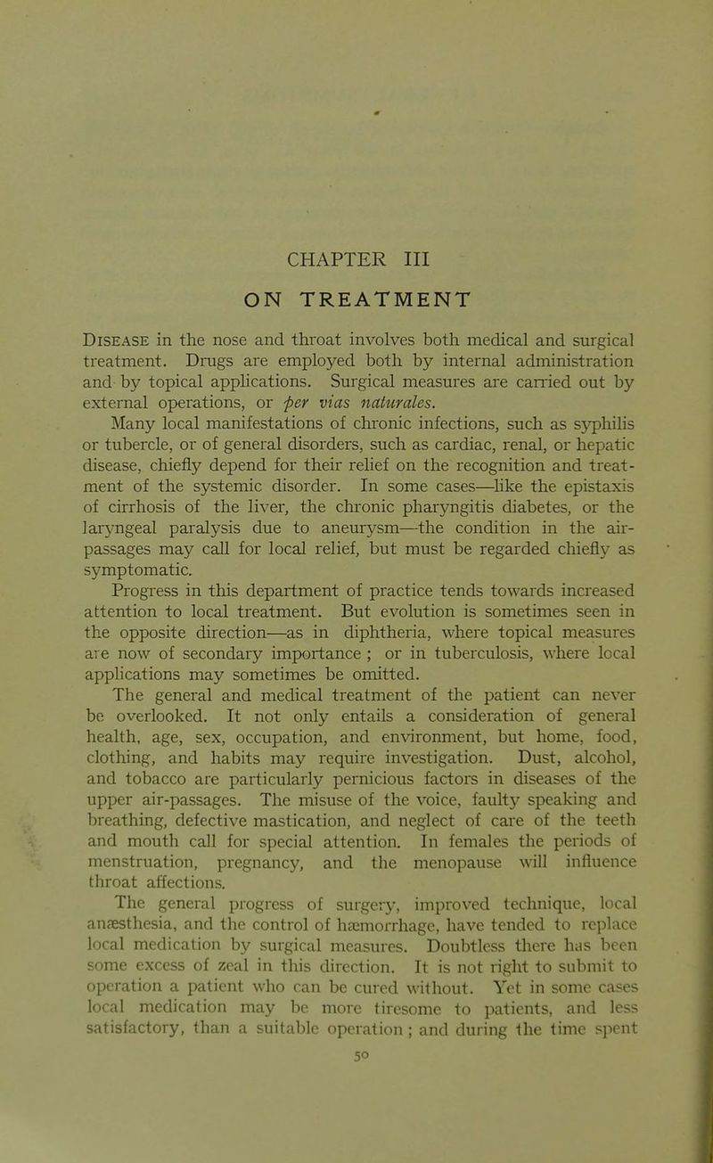 CHAPTER III ON TREATMENT Disease in the nose and throat involves both medical and surgical treatment. Drugs are employed both by internal administration and by topical applications. Sm'gical measm'es are earned out by external operations, or f)er vias naturales. Many local manifestations of chronic infections, such as syphihs or tubercle, or of general disorders, such as cardiac, renal, or hepatic disease, chiefly depend for their relief on the recognition and treat- ment of the systemic disorder. In some cases—like the epistaxis of cirrhosis of the liver, the chronic pharyngitis diabetes, or the larjmgeal paralysis due to aneurj^sm—the condition in the air- passages may call for local relief, but must be regarded chiefi}^ as symptomatic. Progress in this department of practice tends towards increased attention to local treatment. But evolution is sometimes seen in the opposite direction—as in diphtheria, where topical measures are now of secondary importance ; or in tuberculosis, where local applications may sometimes be omitted. The general and medical treatment of the patient can never be overlooked. It not only entails a consideration of general health, age, sex, occupation, and en\aronment, but home, food, clothing, and habits may require investigation. Dust, alcohol, and tobacco are particularly pernicious factors in diseases of the upper air-passages. The misuse of the voice, faulty speaking and breathing, defective mastication, and neglect of care of the teeth and mouth call for special attention. In females the periods of menstruation, pregnancy, and the menopause will influence throat affections. The general progress of surgery, improved technique, local anaesthesia, and the control of haemorrhage, have tended to replace local medication by surgical measures. Doubtless there has been some excess of zeal in this direction. It is not right to submit to operation a patient who can be cured without. Yet in some cases local medication may be more tiresome to patients, and less satisfactory, than a suitable operation ; and during the time spent