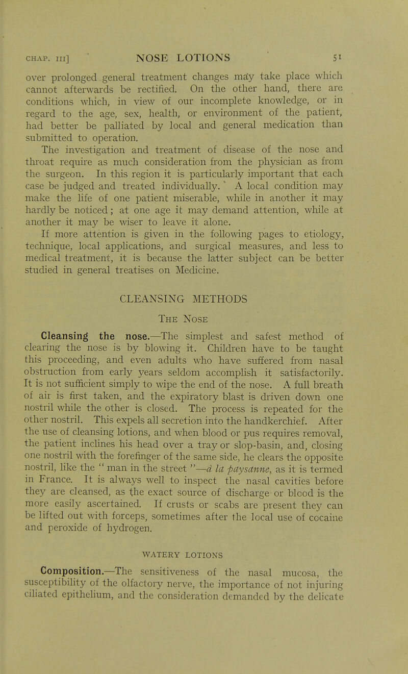 over prolonged general treatment changes maiy take place which cannot afterwards be rectified. On the other hand, there are conditions which, in view of our incomplete knowledge, or in regard to the age, sex, health, or environment of the patient, had better be palliated by local and general medication than submitted to operation. The investigation and treatment of disease of the nose and throat require as much consideration from the physician as from the surgeon. In this region it is particularly important that each case be judged and treated individually. ' A local condition may make the life of one patient miserable, while in another it may hardly be noticed; at one age it may demand attention, while at another it may be wiser to leave it alone. If more attention is given in the following pages to etiology, technique, local applications, and surgical measures, and less to medical treatment, it is because the latter subject can be better studied in general treatises on Medicine. CLEANSING METHODS The Nose Cleansing the nose.—The simplest and safest method of clearing the nose is by blowing it. Children have to be taught this proceeding, and even adults who have suffered from nasal obstruction from early years seldom accomphsh it satisfactorily. It is not sufficient simply to wipe the end of the nose. A full breath of air is first taken, and the expiratory blast is driven down one nostril while the other is closed. The process is repeated for the other nostril. This expels all secretion into the handkerchief. After the use of cleansing lotions, and when blood or pus requires removal, the patient inchnes his head over a tray or slop-basin, and, closing one nostril with the forefinger of the same side, he clears the opposite nostril, like the  man in the street —d la -paysanne, as it is termed in France. It is always well to inspect the nasal cavities before they are cleansed, as the exact source of discharge or blood is the more easily ascertained. If crusts or scabs are present they can be lifted out with forceps, sometimes after the local use of cocaine and peroxide of hydrogen. WATERY LOTIONS Composition.—The sensitiveness of the nasal mucosa, the susceptibility of the olfactory nerve, the importance of not injuring ciliated epithehum, and the consideration demanded by the delicate