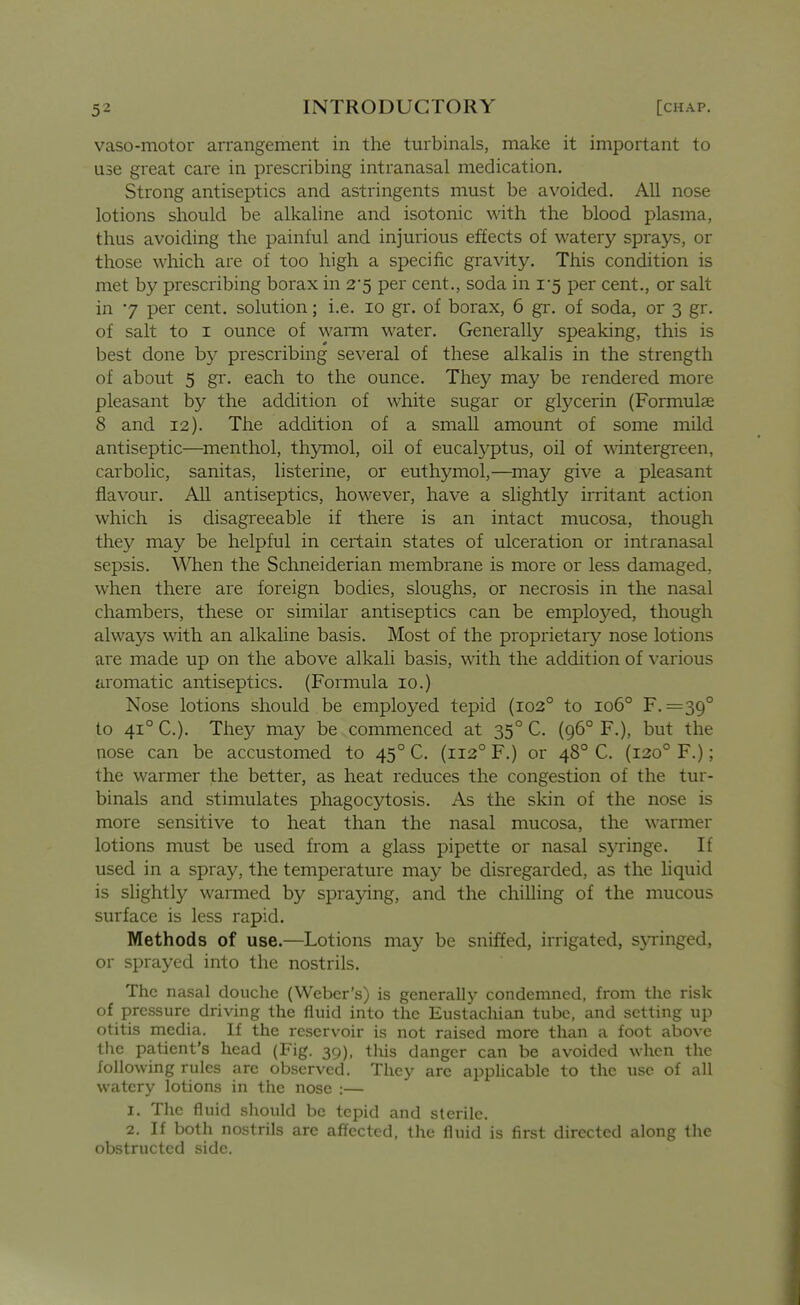 vaso-motor arrangement in the turbinals, make it important to use great care in prescribing intranasal medication. Strong antiseptics and astringents must be avoided. All nose lotions should be alkaline and isotonic with the blood plasma, thus avoiding the painful and injurious effects of watery sprays, or those which are of too high a specific gravity. This condition is met by prescribing borax in 2*5 per cent., soda in 1-5 per cent., or salt in 7 per cent, solution; i.e. 10 gr. of borax, 6 gr. of soda, or 3 gr. of salt to I ounce of waiTn water. Generally speaking, this is best done by prescribing several of these alkalis in the strength of about 5 gr. each to the ounce. They may be rendered more pleasant by the addition of white sugar or glycerin (Formulas 8 and 12). The addition of a small amount of some mild antiseptic—menthol, thymol, oil of eucalyptus, oil of wintergreen, carbolic, sanitas, listerine, or euthymol,—may give a pleasant flavour. All antiseptics, however, have a slightly irritant action which is disagreeable if there is an intact mucosa, though they may be helpful in certain states of ulceration or intranasal sepsis. When the Schneiderian membrane is more or less damaged, when there are foreign bodies, sloughs, or necrosis in the nasal chambers, these or similar antiseptics can be employed, though always with an alkaline basis. Most of the proprietary nose lotions are made up on the above alkali basis, with the addition of various aromatic antiseptics. (Formula 10.) Nose lotions should be employed tepid (102° to 106° F. =39° to 41° C). The}'^ may be commenced at 35° C. (96° F.), but the nose can be accustomed to 45° C. (112° F.) or 48° C. (120° F.); the warmer the better, as heat reduces the congestion of the tur- binals and stimulates phagocytosis. As the skin of the nose is more sensitive to heat than the nasal mucosa, the warmer lotions must be used from a glass pipette or nasal syringe. If used in a spray, the temperature may be disregarded, as the liquid is slightly warmed by spraying, and the chilling of the mucous surface is less rapid. Methods of use.—Lotions may be sniffed, irrigated, s5Tinged, or sprayed into the nostrils. The nasal douche (Weber's) is generally condemned, from the risk of pressure driving the fluid into the Eustachian tube, and setting up otitis media. If the reservoir is not raised more than a foot above the patient's head (Fig. 39), this danger can be avoided when the following rules are observed. They are applicable to the use of all watery lotions in the nose :— 1. The fluid should be tepid and sterile. 2. If both nostrils are affected, the fluid is first directed along the obstructed side.
