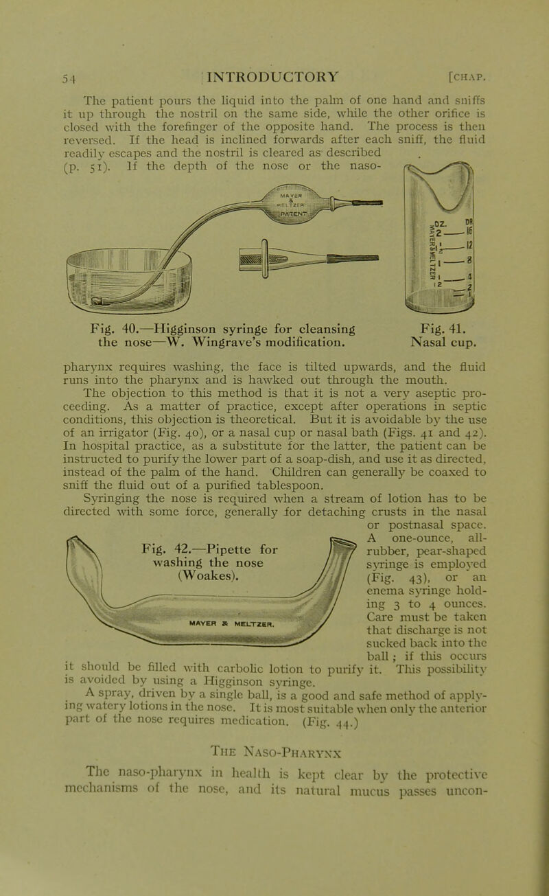 The patient pours the liquid into the pahn of one hand and sniffs it up through the nostril on the same side, while the other orifice is closed with the forefinger of the opposite hand. The process is then reversed. If the head is inclined forwards after each sniff, the fluid readily escapes and the nostril is cleared as described (p. 51). If the depth of the nose or the naso- Fig. 40.—Higginson syringe for cleansing the nose—W. Wingrave's modification. Fig. 41. Nasal cup. pharynx requires washing, the face is tilted upwards, and the fluid runs into the pharynx and is hawked out through the mouth. The objection to this method is that it is not a very aseptic pro- ceeding. As a matter of practice, except after operations in septic conditions, this objection is theoretical. But it is avoidable by the use of an irrigator (Fig. 40), or a nasal cup or nasal bath (Figs. 41 and 42). In hospital practice, as a substitute for the latter, the patient can be instructed to purify the lower part of a soap-dish, and use it as directed, instead of the palm of the hand. Cliildren can generally be coaxed to sniff the fluid out of a purified tablespoon. Syringing the nose is required when a stream of lotion has to be directed with some force, generally ior detacliing crusts in the nasal or postnasal space. Fig. 42.—Pipette for washing the nose (Woakes). MAYER » MEL-TZER. A one-ounce, all- rubber, pear-shaped sjTinge is employed (Fig. 43), or an enema s}Tinge hold- ing 3 to 4 ounces. Care must be taken that discharge is not sucked back into the ball; if tliis occurs it should be filled with carboUc lotion to purify it. Tliis possibility is avoided by using a Higginson sj'ringe. A spray, driven by a single ball, is a good and safe method of apply- ing watery lotions in the nose. It is most suitable when only the anterior part of the nose requires medication. (Fig. 44.) The Naso-Pharyxx The naso-pharynx in health is kept clear by the protective mechanisms of the nose, and its natural mucus passes uncon-