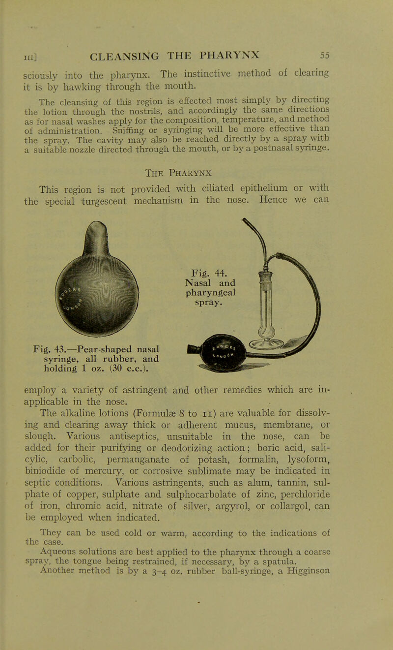 in] sciously into the pharynx. The instinctive method of clearing it is by hawking through the mouth. The cleansing of this region is effected most simply by directing the lotion through the nostrils, and accordingly the same directions as for nasal washes apply for the composition, temperature, and method of administration. SnifEng or syringing will be more effective than the spray. The cavity may also be reached directly by a spray with a suitable nozzle directed through the mouth, or by a postnasal syringe. The Pharynx This region is not provided with cihated epithehum or with the special turgescent mechanism in the nose. Hence we can employ a variety of astringent and other remedies which are in- apphcable in the nose. The alkaline lotions (Formulae 8 to ii) are valuable for dissolv- ing and clearing away thick or adherent mucus, membrane, or slough. Various antiseptics, unsuitable in the nose, can be added for their purifying or deodorizing action; boric acid, sali- cyhc, carbolic, permanganate of potash, formalin, lysoform, biniodide of mercury, or corrosive sublimate may be indicated in septic conditions. Various astringents, such as alum, tannin, sul- phate of copper, sulphate and sulphocarbolate of zinc, perchloride of iron, chromic acid, nitrate of silver, argyi-ol, or collargol, can be employed when indicated. They can be used cold or warm, according to the indications of the case. Aqueous solutions are best applied to the pharynx through a coarse spray, the tongue being restrained, if necessary, by a spatula. Another method is by a 3-4 oz. rubber ball-syringe, a Higginson