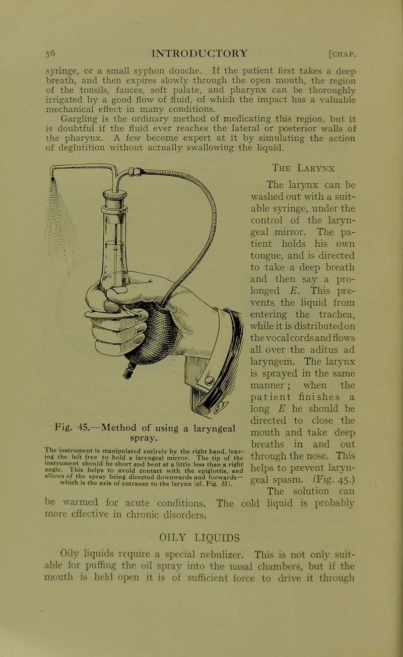syringe, or a small syphon douche. If the patient first takes a deep breath, and then expires slowly tlirough the open mouth, the region of the tonsils, fauces, soft palate, and pharynx can be thoroughly irrigated by a good flow of fluid, of wliich the impact has a valuable mechanical effect in many conditions. Gargling is the ordinary method of medicating this region, but it is doubtful if the fluid ever reaches the lateral or posterior walls of the pharynx. A few become expert at it by simulating the action of deglutition without actually swalloAving the liquid. The Larynx Fig. 45.—Method of using a laryngeal spray. The instrument is manipulated entirely by the ri({ht hand, leav- ing the left free to hold a laryngeal mirror. The tip of the instrument should be short and bent at a little less than a right angle. I his helps to avoid contact with the epiglottis, and allows of the spray being directed downwards and for^vards— which is the axis of entrance to the larynx (cf. Fig. 31). be warmed for acute conditions, more effective in chronic disorders; The lar5nix can be washed out ^vith a suit- able syringe, under the control of the laryn- geal mirror. The pa- tient holds his own tongue, and is directed to take a deep breath and then say a pro- longed E. This pre- vents the liquid from entering the trachea, while it is distributed on the vocal cords and flows all over the aditus ad laryngem. The lar3-nx is sprayed in the same manner; when the patient finishes a long E he should be directed to close the mouth and take deep breaths in and out through the nose. This helps to prevent lai5Ti- geal spasm. ^Fig. 45.) The solution can The cold liquid is probably OILY LIQUIDS Oily liquids require a special nebulizer. This is not only suit- able for puffing the oil spray into the nasal chambers, but if the mouth is held open it is of sufficient force to drive it through