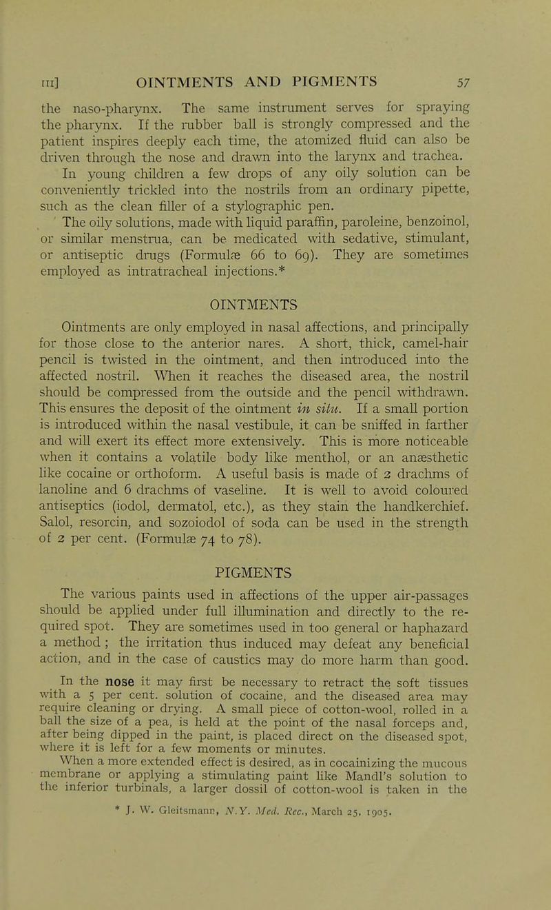 the naso-pharynx. The same instrument serves for spraying the pharynx. If the iubber ball is strongly compressed and the patient inspires deeply each time, the atomized fluid can also be driven through the nose and drawn into the larynx and trachea. In young children a few drops of any oily solution can be conveniently trickled into the nostrils from an ordinary pipette, such as the clean filler of a stylogi'aphic pen. The oily solutions, made with liquid paraffin, paroleine, benzoinol, or similar menstrua, can be medicated with sedative, stimulant, or antiseptic drugs (Formulas 66 to 6g). They are sometimes employed as intratracheal injections.* OINTMENTS Ointments are only employed in nasal affections, and principally for those close to the anterior nares. A short, thick, camel-hair pencil is twisted in the ointment, and then introduced into the affected nostril. When it reaches the diseased area, the nostril should be compressed from the outside and the pencil withdrawn. This ensures the deposit of the ointment in situ. If a small portion is introduced within the nasal vestibule, it can be sniffed in farther and will exert its effect more extensively. This is rnore noticeable when it contains a volatile body like menthol, or an ansesthetic like cocaine or orthoform. A useful basis is made of 2 drachms of lanoline and 6 drachms of vaseline. It is well to avoid coloured antiseptics (iodol, dermatol, etc.), as they stain the handkerchief. Salol, resorcin, and sozoiodol of soda can be used in the strength of 2 per cent. (Formulae 74 to 78). PIGMENTS The various paints used in affections of the upper air-passages should be applied under full illumination and directly to the re- quired spot. They are sometimes used in too general or haphazard a method ; the irritation thus induced may defeat any beneficial action, and in the case of caustics may do more harm than good. In the nose it may first be necessary to retract the soft tissues with a 5 per cent, solution of cocaine, and the diseased area may require cleaning or drying. A small piece of cotton-wool, rolled in a ball the size of a pea, is held at the point of the nasal forceps and, after being dipped in the paint, is placed direct on the diseased spot, where it is left for a few moments or minutes. When a more extended effect is desired, as in cocainizing the mucous membrane or applying a stimulating paint Hke Mandl's solution to the inferior turbinals, a larger dossil of cotton-wool is taken in the * J. W. Gleitsmann, N.Y. Med. Rec, March 25, 1905.