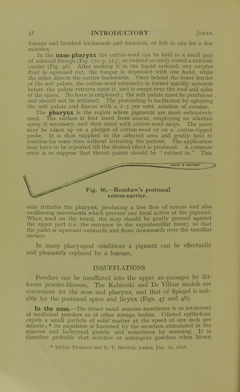 forceps and brushed backwards and forwards, or left in situ for a few minutes. In the naso-pharynx the cotton-wool can be held in a small pair of adenoid forceps (Fig. 170, p. 313), or twisted securelj'- round a suitable carrier (Fig. 46). After soaking it in the liquid ordered, any surplus fluid is squeezed out, the tongue is depressed with one hand, while the other directs the carrier backwards. Once beliind the lower border of the soft palate, the cotton-wool extremity is turned quickly upwards before the palate retracts upon it, and is swept over the roof and sides of the space. No force is employed ; the soft palate must be pendulous and should not be irritated. The proceeding is faciUtated by spra}dng the soft palate and fauces with a 2-5 per cent, solution of cocaine. The pharynx is the region where pigments are most extensively used. The surface is first freed from mucus, employing an alkahne spray if necessary, and then dried with cotton-wool mops. The paint may be taken up on a pledget of cotton-wool or on a cotton-tipped probe. It is thus suppUed to the affected area and gently held in position for some time without irritating the patient. The apphcation ma}^ have to be repeated till the desired effect is produced. A common error is to suppose that throat paints should be  rubbed in. This only irritates the pharynx, producing a free flow of mucus and also swallowing movements which prevent any local action of the pigment. When used on the tonsil, the mop should be gently pressed against the upper part (i.e. the entrance to the supratonsillar fossa), so that the paint is squeezed outwards and flows downwards over the tonsillar surface. In many phaiyngeal conditions a pigment can be effectual^ and pleasantly replaced by a lozenge. INSUFFLATIONS Powders can be insufflated into the upper air-passages by dif- ferent powder-blowers. The Kabierski and De Vilbiss models are convenient for the nose and phaiynx, and that of Spiegel is suit- able for the postnasal space and larynx (Figs. 47 and 48). In the nose.—The intact nasal mucous membrane is as intolerant of medicinal powders as of other foreign bodies. Cihated epithehum expels a small particle of solid matter at the speed of one inch per minute; * its expulsion is'hastened by the secretion stimulated in the mucous and lachrymal glands, and sometimes by sneezing. It is therefore probable that sedative or astringent powders when blown * StClair Thomson and K. T. IFowlrtt. lancet. Jan. 11, 1S96. I