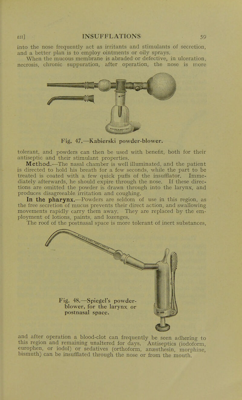 into the nose frequently act as irritants and stimulants of secretion, and a better plan is to employ ointments or oily sprays. When the mucous membrane is abraded or defective, in ulceration, necrosis, chronic suppuration, after operation, the nose is more Fig. 47.—^Kabierski powder-blower. tolerant, and powders can then be used with benefit, both for their antiseptic and their stimulant properties. Method.—The nasal chamber is well illuminated, and the patient is directed to hold his breath for a few seconds, while the part to be treated is coated with a few quick puffs of the insufflator. Imme- diately afterwards, he should expire through the nose. If these direc- tions are omitted the powder is drawn through into the larynx, and produces disagreeable, irritation and coughing. In the pharynx.—Powders are seldom of use in tliis region, as the free secretion of mucus prevents their direct action, and swallowing movements rapidly carry them away. They are replaced by the em- ployment of lotions, paints, and lozenges. The roof of the postnasal space is more tolerant of inert substances, and after operation a blood-clot can frequently be seen adhering to this region and remaining unaltered for days. Antiseptics (iodoform, curophen, or iodol) or sedatives (orthoform, anaesthesin, morphine, bismuth) can be insufflated through the nose or from the mouth.