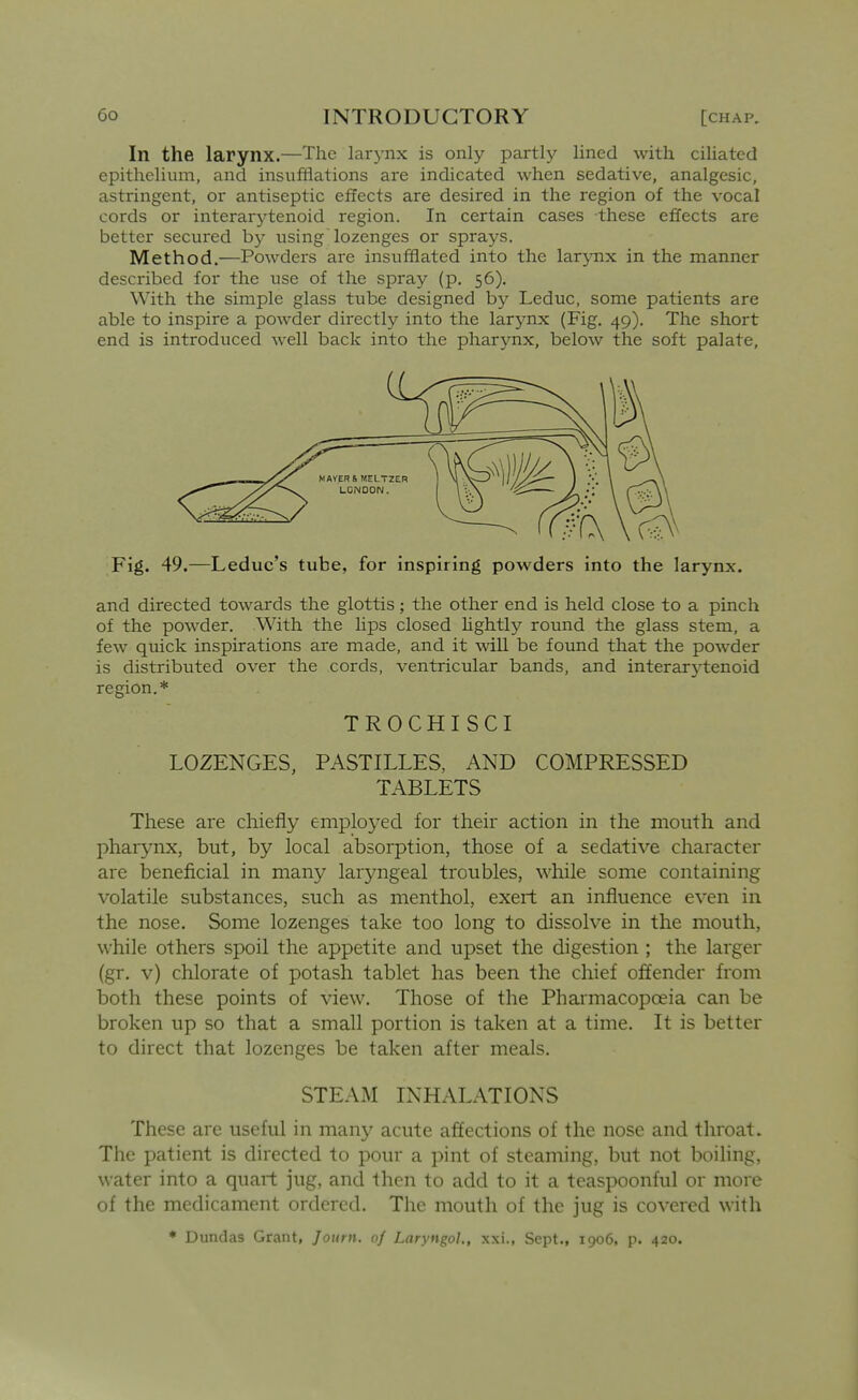 In the larynx.—The larynx is only partly lined with ciliated epithelium, and insufflations are indicated when sedative, analgesic, astringent, or antiseptic effects are desired in the region of the vocal cords or interarj^tenoid region. In certain cases these effects are better secured by using lozenges or sprays. Method.—Powders are insufflated into the lar5mx in the manner described for the use of the spray (p. 56). With the simple glass tube designed by Leduc, some patients are able to inspire a powder directly into the larynx (Fig. 49), The short end is introduced well back into the pharjoix, below the soft palate. Fig. 49.—Leduc's tube, for inspiring powders into the larynx. and directed towards the glottis; the other end is held close to a pinch of the powder. With the Hps closed Ughtly round the glass stem, a few quick inspirations are made, and it ^vill be found that the powder is distributed over the cords, ventricular bands, and interarytenoid region.* TROCHISCI LOZENGES, PASTILLES, AND COMPRESSED TABLETS These are chiefly employed for their action in the mouth and pharynx, but, by local absorption, those of a sedative character are beneficial in many laryngeal troubles, while some containing volatile substances, such as menthol, exert an influence even in the nose. Some lozenges take too long to dissolve in the mouth, while others spoil the appetite and upset the digestion ; the larger (gr. v) chlorate of potash tablet has been the chief offender from both these points of view. Those of the Pharmacopoeia can be broken up so that a small portion is taken at a time. It is better to direct that lozenges be taken after meals. STEAM INHALATIONS These are useful in many acute affections of the nose and throat. The patient is directed to pour a pint of steaming, but not boiling, water into a quart jug, and then to add to it a teaspoonful or more of the medicament ordered. The mouth of the jug is covered with ♦ Dundas Grant, Journ. of Laryngoh, xxi., Sept., 1906, p. 420.