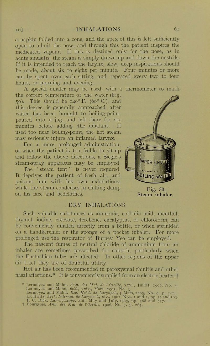 a napkin folded into a cone, and the apex of this is left sufficiently open to admit the nose, and through this the patient inspires the medicated vapour. If this is destined only for the nose, as in acute sinusitis, the steam is simply drawn up and down the nostrils. If it is intended to reach the larynx, slow, deep inspirations should be made, about six to eight per minute. Four minutes or more can be spent over each sitting, and I'epeated every two to four hours, or morning and evening. A special inhaler may be used, with a thermometer to mark the correct temperature of the water (Fig. 50). This should be 140° F. (60° C), and this degree is generally approached after water has been brought to boiling-point, poured into a jug, and left there for six minutes before adding the inhalant. If used too near boiling-point, the hot steam may seriously injure an inflamed larynx. For a more prolonged administration, or when the patient is too feeble to sit up and foUow the above directions, a Siegle's steam-spray apparatus may be employed. The  steam tent  is never required. It deprives the patient of fresh air, and poisons him with his own exhalations, while the steam condenses in chilling damp ^ on his face and bedclothes. Steam inhaler. DRY INHALATIONS Such valuable substances as ammonia, carbolic acid, menthol, thymol, iodine, creosote, terebene, eucalyptus, or chloroform, can be conveniently inhaled directly from a bottle, or when sprinkled on a handkerchief or the sponge of a pocket inhaler. For more prolonged use the respirator of Burney Yeo can be employed. The nascent fumes of neutral chloride of ammonium from an inhaler are sometimes prescribed for catarrh, particularly when the Eustachian tubes are affected. In other regions of the uppei air tract they are of doubtful utility. Hot air has been recommended in paroxysmal rhinitis and other nasal affections. * It is conveniently supplied from an electric heater, f * Lermoyez and Mahu, Ann. des Mai. de VOreille, xxvi., Juillet, 1900, No. 7. Lermoyez and Mahu, ibid., xxix., Mars, 1903, No. 3. Lermoyez and Mahu, Kcv. Hebd. de Laryngol., 4 Mars, 1905, No. 9, p. 241. Lichtwitz, Arch. Internal, de Laryngol., xiv., 1901, Nos. i and 2, pp. 35 and 103. J. C. Bick, Laryngoscope, xiii.. May and July, 1903, pp. 368 and 537. t Bourgeois, Ann. des Mai. de VOreille, igo6, No. 3, p. 264.