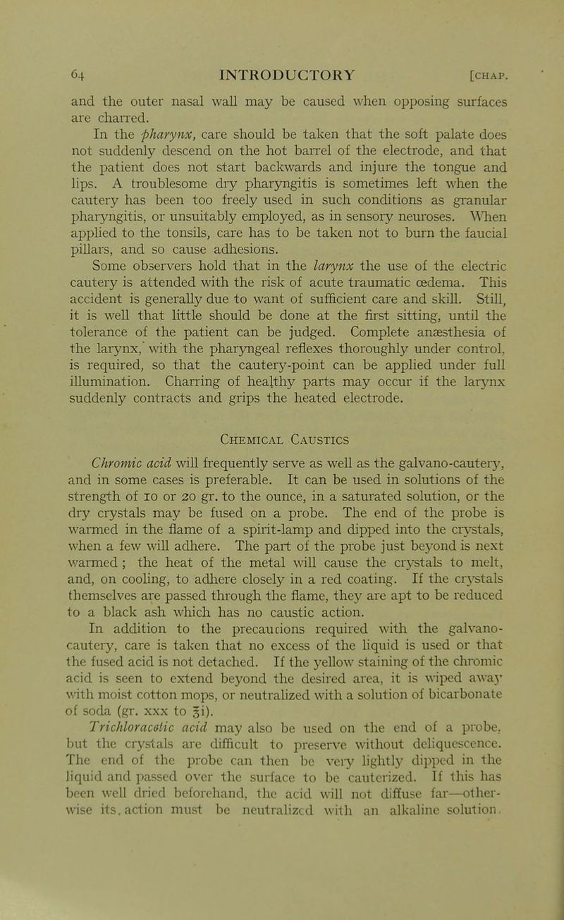and the outer nasal wall may be caused when opposing surfaces are chaned. In the pharynx, care should be taken that the soft palate does not suddenly descend on the hot barrel of the electrode, and that the patient does not start backwards and injure the tongue and lips. A troublesome dry pharyngitis is sometimes left when the cautery has been too freely used in such conditions as gi^anular pharyngitis, or unsuitably employed, as in sensory neuroses. \Mien applied to the tonsils, care has to be taken not to burn the faucial pillars, and so cause adhesions. Some observers hold that in the larynx the use of the electric cautery is attended with the risk of acute traumatic oedema. This accident is generally due to want of sufficient care and skill. Still, it is well that little should be done at the fii-st sitting, until the tolerance of the patient can be judged. Complete anaesthesia of the larynx, with the pharyngeal reflexes thoroughly under control, is required, so that the cautery-point can be applied under full illumination. Charring of healthy parts may occur if the larynx suddenly contracts and grips the heated electrode. Chemical Caustics Chromic acid will frequently serve as well as the galvano-cautery, and in some cases is preferable. It can be used in solutions of the strength of lo or 20 gr. to the ounce, in a saturated solution, or the dry crystals may be fused on a probe. The end of the probe is warmed in the flame of a spirit-lamp and dipped into the cr^^-stals, when a few will adhere. The part of the probe just be3'ond is next warmed ; the heat of the metal will cause the crystals to melt, and, on cooling, to adhere closely in a red coating. If the cr3^stals themselves are passed through the flame, they are apt to be reduced to a black ash which has no caustic action. In addition to the precaucions required with the gal vano- cautery, care is taken that no excess of the hquid is used or that the fused acid is not detached. If the yellow staining of the chromic acid is seen to extend beyond the desired area, it is wiped awa}' with moist cotton mops, or neutrahzed with a solution of bicarbonate of soda (gr. xxx to ji). Trichloracetic acid may also be used on the end of a probe, but the crystals are difficult to preserve without deliquescence. The end of the probe can then be very lightlj* dipped in the liquid and passed over the surface to be cauterized. If this has been well dried beforehand, the acid will not diffuse far—other- wise its. action must be neutralized with an alkahne solution.