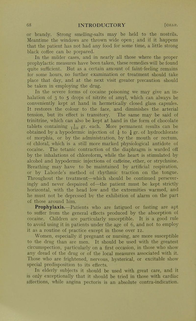 or brandy. Strong smelling-salts may be held to the nostrils. Meantime the windows are thrown wide open; and if it hai)pens that the patient has not had any food for some time, a little strong black coffee can be prepared. In the milder cases, and in nearly all those where the proper prophylactic measures have been taken, these remedies will be found quite sufficient. But as a certain amount of faint-feeling remains for some hours, no further examination or treatment should take place that day, and at the next visit greater precaution should be taken in employing the drug. In the severe forms of cocaine poisoning we may give an in- halation of 3 to 5 drops of nitrite of amyl, which can always be conveniently kept at hand in hermetically closed glass capsules. It restores the colour to the face, and diminishes the arterial tension, but its effect is transitory. The same ma}^ be said of trinitrine, which can also be kept at hand in the form of chocolate tablets containing gr. each. More permanent results can be obtained by a hypodermic injection of | to J gr. of hydrochlorate of morphia, or by the administration, by the mouth or rectum, of chloral, which is a still more marked physiological antidote of cocaine. The tetanic contraction of the diaphragm is warded off by the inhalations of chloroform, while the heart is stimulated by alcohol and hypodermic injections of caffeine, ether, or strychnine. Breathing may have to be maintained by artificial respiration, or by Laborde's method of rhj/thmic traction on the tongue. Throughout the treatment—which should be continued persever- ingly and never despaired of—the patient must be kept strict^ horizontal, with the head low and the extremities warmed, and he must not be depressed by the exhibition of alarm on the part of those around him. Prophylaxis.—Patients who are fatigued or fasting are apt to suffer from the general effects produced by the absorption of cocaine. Children are particularly susceptible. It is a good rule to avoid using it in patients under the age of 6, and not to employ it as a routine of practice except in those over 12. Women, especially if pregnant or nursing, are more susceptible to the drug than arc men. It should be used with the greatest circumspection, particularly on a first occasion, in those who show any dread of the drug or of the local measures associated with it. Those who are frightened, nervous, hysterical, or excitable show special predisposition to its effects. In elderly subjects it should be used with great care, and it is only exceptionally that it should be tried in those with cardiac affections, while angina pectoris is an absolute contra-indication.