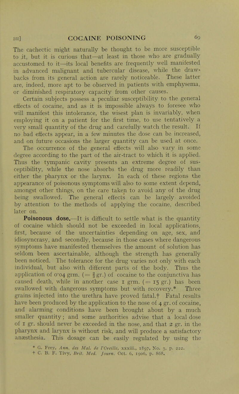 The cachectic might naturally be thought to be more susceptible to jt, but it is curious that—at least in those who are gradually accustomed to it—its local benefits are frequently well manifested in advanced malignant and tubercular disease, while the draw- backs from its general action are rarely noticeable. These latter are, indeed, more apt to be observed in patients with emphysema, or diminished respiratory capacity from other causes. Certain subjects possess a peculiar susceptibility to the general effects of cocaine, and as it is impossible always to foresee who will manifest this intolerance, the wisest plan is invariably, when employing it on a patient for the first time, to use tentatively a very small quantity of the drug and carefully watch the result. If no bad effects appear, in a few minutes the dose can be increased, and on future occasions the larger quantity can be used at once. The occurrence of the general effects will also vary in some degree according to the part of the air-tract to which it is apphed. Thus the tympanic cavity presents an extreme degree of sus- ceptibility, while the nose absorbs the drug more readily than either the pharynx or the larynx. In each of these regions the appearance of poisonous symptoms will also to some extent depend, amongst other things, on the care taken to avoid any of the drug being swallowed. The general effects can be largely avoided by attention to the methods of applying the cocaine, described later on. Poisonous dose.—It is difftcult to settle what is the quantity of cocaine which should not be exceeded in local applications, first, because of the uncertainties depending on age, sex, and idiosyncrasy, and secondly, because in those cases where dangerous symptoms have manifested themselves the amount of solution has seldom been ascertainable, although the strength has generally been noticed. The tolerance for the drug varies not only with each individual, but also with different parts of the body. Thus the application of 0*04 grm. (= f gr.) of cocaine to the conjunctiva has caused death, while in another case i grm. (= 15 gr.) has been swallowed with dangerous symptoms but with recovery.* Three grains injected into the urethra have proved fatal.f Fatal results have been produced by the application to the nose of 4 gr. of cocaine, and alarming conditions have been brought about by a much smaller quantity; and some authorities advise that a local dose of I gr, should never be exceeded in the nose, and that 2 gr. in the pharynx and larynx is without risk, and will produce a satisfactory anaesthesia. This dosage can be easily regulated by using the * G. Frey, Ann. des Mai. de VOreiUc, xxxiii., 1897, No. 3, p. 222. t C. B. F. Tivy, Brit. Med. Journ. Oct. 6, igo6, p. 868.