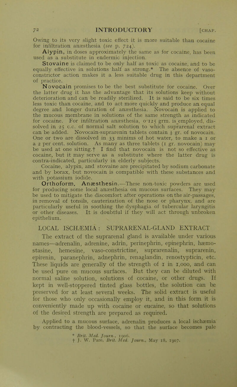 Owing to its very slight toxic effect it is more suitable than cocaine for infiltration aneesthesia {see p. 724). Alypin, in doses approximately the same as for cocaine, has been used as a substitute in endermic injection. Stovaine is claimed to be only half as toxic as cocaine, and to be equally effective in solutions half as strong.* The absence of vaso- constrictor action makes it a less suitable drug in this department of practice. Novocain promises to be the best substitute for cocaine. Over the latter drug it has the advantage that its solutions keep without deterioration and can be readily sterilized. It is said to be six times less toxic than cocaine, and to act more quickly and produce an equal degree and longer duration of anaesthesia. Novocain is applied to the mucous membrane in solutions of the same strength as indicated for cocaine. For infiltration ancesthesia, 0'i25 grm. is employed, dis- solved in 25 c.c. of normal salt solution to which suprarenal extract can be added. Novocain-suprarenin tablets contain 1 gr. of novocain. One or two are dissolved in 33 minims of hot water, to make a i or a 2 per cent, solution. As many as three tablets (i gr. novocain) may be used at one sitting, f I find that novocain is not so effective as cocaine, but it may serve as a substitute where the latter drug is contra-indicated, particularly in elderly subjects. Cocaine, alypin, and stovaine are precipitated by sodium carbonate and by borax, but novocain is compatible with these substances and with potassium iodide. Orthoform. Anaesthesin.—These non-toxic powders are used for producing some local anaesthesia on mucous surfaces. They ma}' be used to mitigate the discomfort after operations on the air-passages, in removal of tonsils, cauterization of the nose or pharynx, and are particularly useful in soothing the dysphagia of tubercular larN-ngitis or other diseases. It is doubtful if they will act through unbroken epithelium. LOCAL ISCHiEMIA: SUPRARENAL-GLAND EXTRACT The extract of the suprarenal gland is available under \-arious names—adrenalin, adrenine, adrin, perinephrin, epinephrin, haemo- stasine, hemesine, vaso-constrictine, suprarenalin, suprarenin, epirenin, paranephrin, adnephrin, renaglandin, renostypticin, etc. These liquids are generally of the strength of i in 1,000, and can be used pure on mucous surfaces. But they can be diluted with normal saline solution, solutions of cocaine, or other drugs. If kept in well-stoppered tinted glass bottles, the solution can be preserved for at least several weeks. The solid extract is useful for those who only occasionally employ it, and in this form it is conveniently made up with cocaine or eucaine, so that solutions of the desired strength are prepared as required. Applied to a mucous surface, adrenalin produces a local ischa?mia by contracting the blood-vessels, so that the surface becomes pale * Brit. Med. Journ., iqofi. t J. W. Pare, Brit. Med. Journ., May 18, 1907.