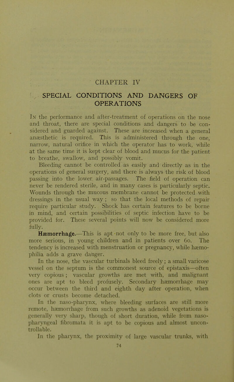CHAPTER IV SPECIAL CONDITIONS AND DANGERS OF OPERATIONS In the performance and after-treatment of operations on the nose and throat, there are special conditions and dangers to be con- sidered and guarded against. These are increased when a general anaesthetic is required. This is administered through the one, narrow, natural orifice in which the operator has to work, while at the same time it is kept clear of blood and mucus for the patient to breathe, swallow, and possibly vomit. Bleeding cannot be controlled as easily and directly as in the operations of general surgery, and there is always the risk of blood passing into the lower air-passages. The field of operation can never be rendered sterile, and in many cases is particularly septic. Wounds through the mucous membrane cannot be protected with dressings in the usual way ; so that the local methods of repair require particular study. Shock has certain features to be borne in mind, and certain possibilities of septic infection have to be provided for. These several points will now be considered more fuUy. Haemorrhage.—This is apt not only to be more free, but also more serious, in young children and in patients over 60. The tendency is increased with menstruation or pregnane}^, while haemo- philia adds a grave danger. In the nose, the vascular turbinals bleed freely ; a small varicose vessel on the septum is the commonest source of epistaxis—often very copious ; vascular groN\i:hs are met with, and malignant ones are apt to bleed profusely. Secondary haemorrhage may occur between the third and eighth day after operation, when clots or crusts become detached. In the naso-pharynx, where bleeding surfaces are still more remote, haemorrhage from such growths as adenoid vegetations is generally very sharp, though of short duration, while from naso- pharyngeal fibromata it is apt to be copious and almost uncon- trollable. In the pharynx, the proximity of large vascular tmnks, with 74 4