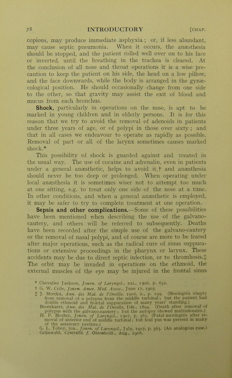 copious, ma3^ produce immediate asphyxia ; or, if less abundant, may cause septic pneumonia. When it occurs, the anfesthesia should be stopped, and the patient rolled well over on to his lace or inverted, until the breathing in the trachea is cleared. At the conclusion of all nose and throat operations if is a wise pre- caution to keep the patient on his side, the head on a low pillow, and the face downwards, while the body is arranged in the gynae- cological position. He should occasionally change from one side to the other, so that gravity may assist the exit of blood and mucus from each bronchus. Shock, particularly in operations on the nose, is apt to be marked in young children and in elderly persons. It is for this reason that we try to avoid the removal of adenoids in patients under three years of age, or of polypi in those over sixt}?^; and that in all cases we endeavour to operate as rapidly as possible. Removal of part or all of the larynx sometimes causes marked shock.* This possibility of shock is guarded against and treated in the usual way. The use of cocaine and adrenalin, even in patients under a general anaesthetic, helps to avoid it.f and .anaesthesia should never be too deep or prolonged. When operating under local anaesthesia it is sometimes wiser not to attempt too much at one sitting, e.g. to treat only one side of the nose at a time. In other conditions, and when a general anaesthetic is employed, it may be safer to try to complete treatment at one operation. Sepsis and other complications.—Some of these possibilities have been mentioned when describing the use of the galvano- cautery, and others will be referred to subsequently. Deaths have been recorded after the simple use of the galvano-cautery or the removal of nasal polypi, and of course are more to be feared after major operations, such as the radical cure of sinus suppura- tions or extensive proceedings in the pharynx or larjmx. These accidents may be due to direct septic infection, or to thrombosis.^ The orbit may be invaded in operations on the ethmoid, the external muscles of the eye may be injured in the frontal sinus * Chevalier Jackson, Journ. of Laryngol., xxi., 1906, p. 632. t G. W. Crile, Joum. Aincr. Med. Assoc, June 17, 1905. X ]• Merckx, Ann. des Mai. dc VOrcille, 1906. ii., p. 199. (Meningitis simply from removal of a polvpus from the middle turbinal ; but the patient had double ethmoid and frontal suppuration of many vears' standing.) Broeckaert, Ann. des Mai. de VOrcille, D6c.. 1894. (Death after removal of polypus with the galvano-cautery : but the autopsy showed multisinusitis.) H. P. Mosher, Journ. of Larynpo'l.. 1907, p. 363. (Fatal meningitis after re- moval of anterior end of middle turbinal; but foul pus was present in many of the accessory cavities.) G. L. Tobcy, jun., Journ. of Larvnpol., Julv, 1907, p. 363. (An analogous case.) Griinwald, Centralbl. f. Ohrenhcilk., Aug.,'1908.