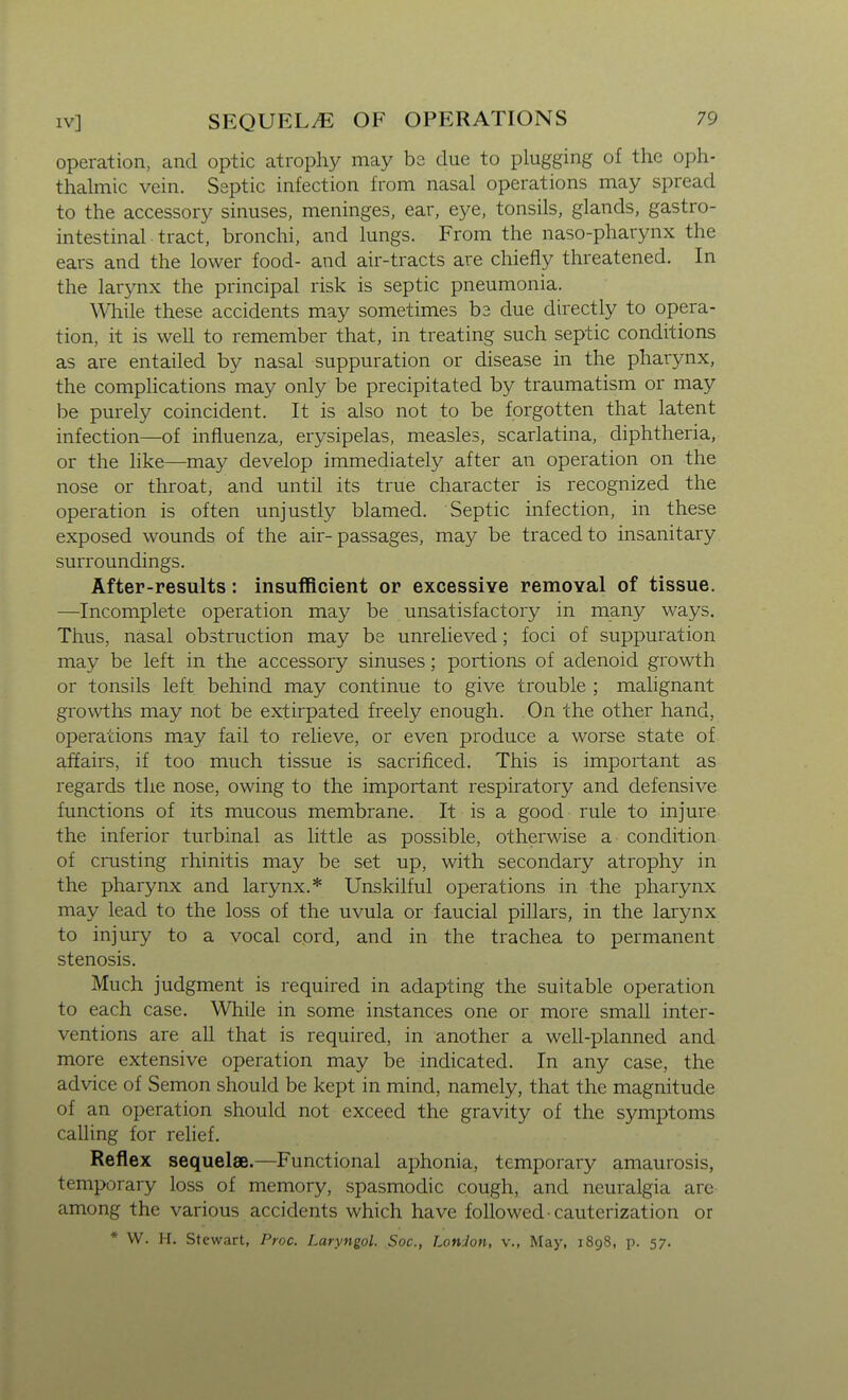operation, and optic atrophy may bs due to plugging of the oph- thalmic vein. Septic infection from nasal operations may spread to the accessory sinuses, meninges, ear, eye, tonsils, glands, gastro- intestinal tract, bronchi, and lungs. From the naso-pharynx the ears and the lower food- and air-tracts are chiefly threatened. In the larynx the principal risk is septic pneumonia. While these accidents may sometimes b3 due directly to opera- tion, it is well to remember that, in treating such septic conditions as are entailed by nasal suppuration or disease in the pharynx, the comphcations may only be precipitated by traumatism or may be purely coincident. It is also not to be forgotten that latent infection—of influenza, erysipelas, measles, scarlatina, diphtheria, or the like—may develop immediately after an operation on the nose or throat, and until its true character is recognized the operation is often unjustly blamed. Septic infection, in these exposed wounds of the air-passages, may be traced to insanitary surroundings. After-results: insufficient or excessive removal of tissue. —Incomplete operation may be unsatisfactory in many ways. Thus, nasal obstruction may be unrelieved; foci of suppuration may be left in the accessory sinuses; portions of adenoid growth or tonsils left behind may continue to give trouble ; malignant growths may not be extirpated freely enough. On the other hand, operations may fail to relieve, or even produce a worse state of affairs, if too much tissue is sacrificed. This is important as regards the nose, owing to the important respiratory and defensive functions of its mucous membrane. It is a good rule to injure the inferior turbinal as little as possible, otherwise a condition of crusting rhinitis may be set up, with secondary atrophy in the pharynx and larynx.* Unskilful operations in the pharynx may lead to the loss of the uvula or faucial pillars, in the larynx to injury to a vocal cord, and in the trachea to permanent stenosis. Much judgment is required in adapting the suitable operation to each case. While in some instances one or more small inter- ventions are all that is required, in another a well-planned and more extensive operation may be indicated. In any case, the advice of Semon should be kept in mind, namely, that the magnitude of an operation should not exceed the gravity of the symptoms calling for relief. Reflex sequelae.—Functional aphonia, temporary amaurosis, temporary loss of memory, spasmodic cough, and neuralgia are among the various accidents which have followed cauterization or * VV. H. Stewart, Proc. Laryngol. Soc, LonJon, v., May, 1898, p. 57.
