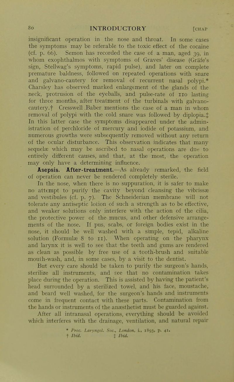 insignificant operation in the nose and throat. In some cases the symptoms may be referable to the toxic effect of the cocaine (cf. p. 66). Semon has recorded the case of a man, aged 39, in whom exophthalmos with symptoms of Graves' disease (Grafe's sign, Stellwag's symptoms, rapid pulse), and later on complete premature baldness, followed on repeated operations with snare and galvano-cautery for removal of recurrent nasal polypi.* Charsley has observed marked enlargement of the glands of the neck, protrusion of the eyeballs, and pulse-rate of 110 lasting for three months, after treatment of the turbinals with galvano- cautery.f Cresswell .Baber mentions the case of a man in whom removal of polypi wdth the cold snare was followed by diplopia.J In this latter case the symptoms disappeared under the admin- istration of perchloride of mercury and iodide of potassium, and numerous growths were subsequently removed without an}^ return of the ocular disturbance. This observation indicates that many sequelae which may be ascribed to nasal operations are dut^ to entirely different causes, and that, at the most, the operation may only have a determining influence. Asepsis. After-treatment.—As already remarked, the field of operation can never be rendered completely sterile. In the nose, when there is no suppuration, it is safer to make no attempt to purify the cavity beyond cleansing the vibrissas and vestibules (cf. p. 7). The Schneiderian membrane will not tolerate any antiseptic lotion of such a strength as to be effective, and weaker solutions only interfere with the action of the cilia, the protective power of the mucus, and other defensive arrange- ments of the nose. If pus, scabs, or foreign bodies exist in the nose, it should be well washed with a simple, tepid, alkaline solution (Formulae 8 to 11). M^hen operating on the phar^-nx and larynx it is well to see that the teeth and gums are rendered as clean as possible by free use of a tooth-bmsh and suitable mouth-wash, and, in some cases, by a visit to the dentist. But every care should be taken to purify the surgeon's hands, sterilize all instruments, and see that no contamination takes place during the operation. This is assisted by having the patient's head surrounded by a sterilized towel, and his face, moustache, and beard well washed, for the surgeon's hands and instruments come in frequent contact with these parts. Contamination from the hands or instruments of the anaesthetist must be guarded against. After all intranasal operations, everything should be a\'oided which interferes with the drainage, ventilation, and natural repair * Proc. Laivnuol. Soc, London, i., 1893, p. 41. t Ibid. X Ibid. I