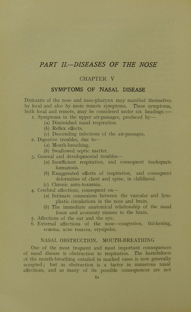 PART IL—DISEASES OF THE NOSE CHAPTER V SYMPTOMS OF NASAL DISEASE Diseases of the nose and naso-pha^nx may manifest themselves by local and also by more remote symptoms. These s3anptoms, both local and remote, may be considered under six headings :— 1. S3miptoms in the upper air-passages, produced by— {a) Diminished nasal respiration. (6) Reflex efects. (c) Descending infections of the air-passages. 2. Digestive troubles, due to— {a) Mouth-breathing. (6) Swallowed septic matter. 3. General and developmental troubles— {a) Insufficient respiration, and consequent inadequate hsematosis. (6) Exaggerated efforts of inspiration, and consequent deformities of chest and spine, in childhood, (c) Chronic auto-toxaemia. 4. Cerebral affections, consequent on— {a) Intimate connexions between the vascular and Ij'm- phatic circulations in the nose and brain. (6) The immediate anatomical relationship of the nasal fossse and accessory sinuses to the brain. 5. Affections of the ear and the eye. 6. External affections of the nose—congestion, thickening, eczema, acne rosacea, erysipelas. NASAL OBSTRUCTION. MOUTH-BREATHING One of the most frequent and most important consequences of nasal disease is obstruction to respiration. The hannfulness of the mouth-breathing entailed in marked cases is now generally accepted; but as obstruction is a factor in numerous nasal affections, and as many of its possible consequences are not