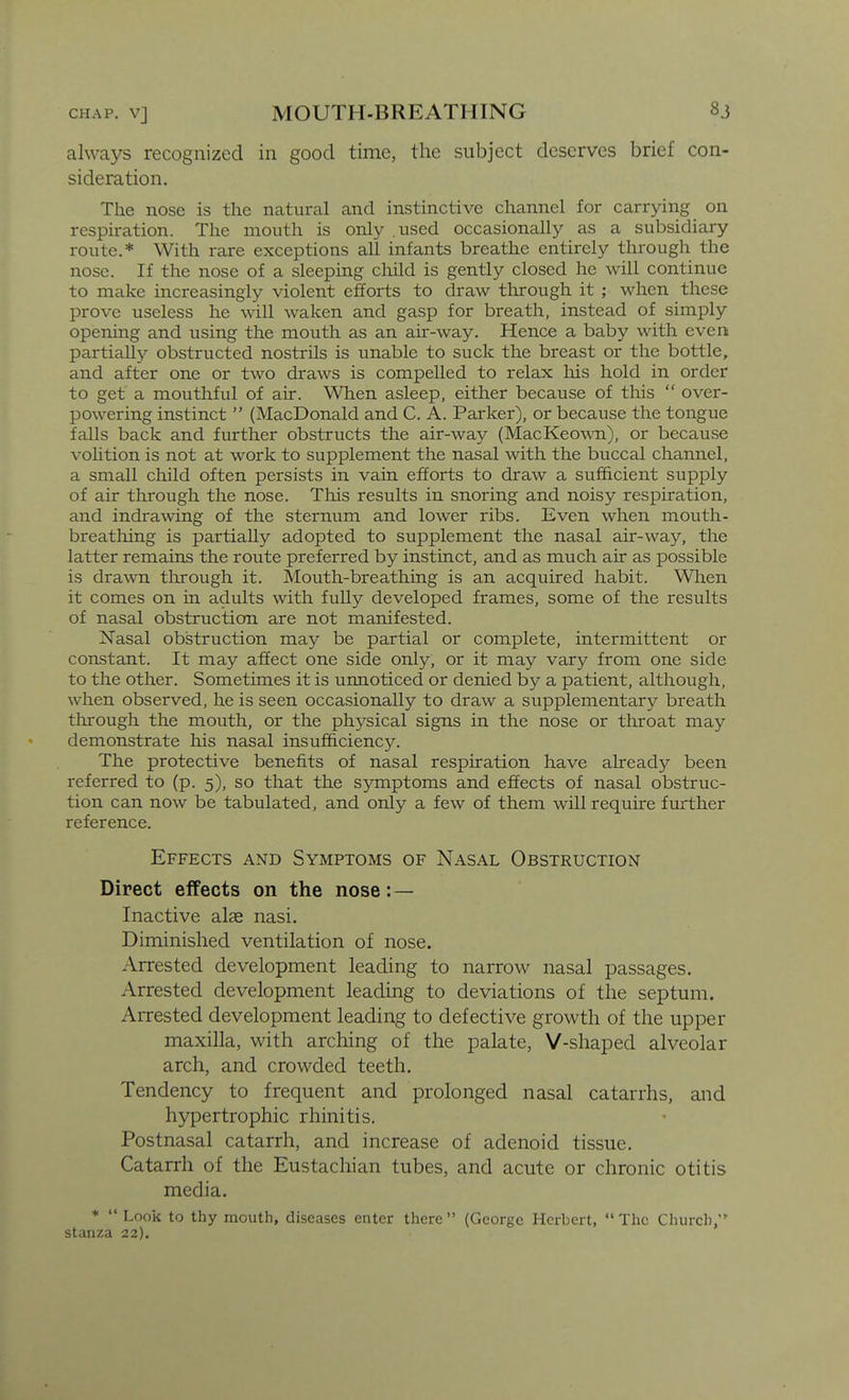 CHAP. V] always recognized in good time, the subject deserves brief con- sideration. The nose is the natural and instinctive channel for carrying on respiration. The mouth is only used occasionally as a subsidiary route.* With rare exceptions all infants breathe entirely through the nose. If the nose of a sleeping child is gently closed he will continue to make increasingly violent efforts to draw tlirough it ; when these prove useless he will waken and gasp for breath, instead of simply opening and using the mouth as an air-way. Hence a baby with even partially obstructed nostrils is unable to suck the breast or the bottle, and after one or two draws is compelled to relax his hold in order to get a mouthful of air. When asleep, either because of this  over- powering instinct  (MacDonald and C. A. Parker), or because the tongue falls back and further obstructs the air-way (MacKeo^vn), or because vohtion is not at work to supplement the nasal with the buccal channel, a small child often persists in vain efforts to draw a sufficient supply of air through the nose. This results in snoring and noisy respiration, and indrawing of the sternum and lower ribs. Even when mouth- breathing is partially adopted to supplement the nasal air-way, the latter remains the route preferred by instinct, and as much air as possible is drawn tlirough it. Mouth-breathing is an acquired habit. Wlien it comes on in adults with fully developed frames, some of the results of nasal obstruction are not manifested. Nasal obstruction may be partial or complete, intermittent or constant. It may affect one side only, or it may vary from one side to the other. Sometimes it is unnoticed or denied by a patient, although, when observed, he is seen occasionally to draw a supplementary breath through the mouth, or the physical signs in the nose or throat may demonstrate his nasal insufficiency. The protective benefits of nasal respiration have already been referred to (p. 5), so that the symptoms and effects of nasal obstruc- tion can now be tabulated, and only a few of them will require further reference. Effects and Symptoms of Nasal Obstruction Direct effects on the nose: — Inactive alae nasi. Diminished ventilation of nose. Arrested development leading to narrow nasal passages. Arrested development leading to deviations of the septum. Arrested development leading to defective growth of the upper maxilla, with arching of the palate, V-shaped alveolar arch, and crowded teeth. Tendency to frequent and prolonged nasal catarrhs, and hypertrophic rhinitis. Postnasal catarrh, and increase of adenoid tissue. Catarrh of the Eustachian tubes, and acute or chronic otitis media. *  Look to thy mouth, diseases enter there (George Herbert, The Church, stanza 22).