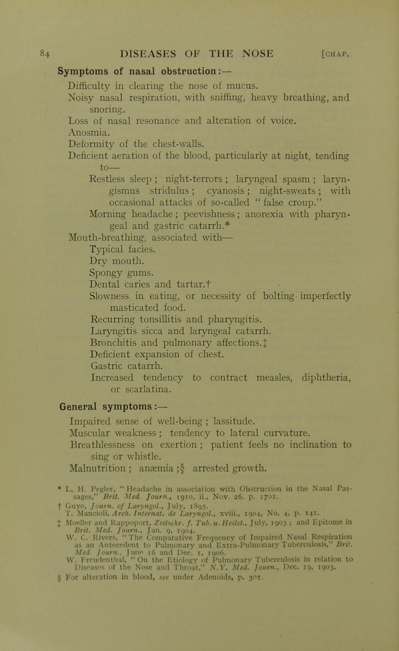 Symptoms of nasal obstruction:— Difficulty in clearing the nose of mucus. Noisy nasal respiration, with sniffing, heavy breathing, and snoring. Loss of nasal resonance and alteration of voice. Anosmia. Deformity of the chest-walls. Deficient aeration of the blood, particularly at night, tending to- Restless sleep ; night-terrors ; laryngeal spasm ; laryn- gismus stridulus ; cyanosis ; night-sweats ; with occasional attacks of so-called  false croup. Morning headache; peevishness; anorexia with pharyn- geal and gastric catarrh.* Mouth-breathing, associated with— Typical facies. Dry mouth. Spongy gums. Dental caries and tartar, t Slowness in eating, or necessity of bolting-imperfectly masticated food. Recurring tonsillitis and pharyngitis. Laryngitis sicca and laryngeal catarrh. Bronchitis and pulmonary affections. + Deficient expansion of chest. Gastric catarrh. Increased tendency to contract measles, diphtheria, or scarlatina. General symptoms:— Impaired sense of well-being ; lassitude. Muscular weakness ; tendency to lateral cun^'ature. Breathlessness on exertion ; patient feels no inclination to sing or whistle. Malnutrition ; ansemia ;§ arrested growth. ♦ L. H. PeglfT,  Headache in association with Obstruction in the Nasal Pas- sages, Brit. Med. Journ., 1910, ii., Nov. 26, p. 1701. t Guye, Journ. of Laryngol., July, 1895. T. Mancioli, Arch. Internat. dc Laryngol., xviii., 1904, No. 4, p. I4i> I Moeller and Rappoport, Zeihchr. f. Tub.u. Hcilst., July, 1903 ; and Epitome in Brit. Med. Journ., Jan. g. 1904. VV. C. Rivers,  The Comparative Frequency of Impaired Nasal Respiration as an Antecedent to Pulmonary and Extra-Pulmonary Tuberculosis, Bril. Med. Journ., Juno 16 and Dec. i, 1906. VV. Ereudenthal,  On the Etiology of Pulmonary Tuberculosis in relation to Diseases of the Nose and Throat, A'.^'. Med. Journ., Dec. 19, 1903. § For alteration in blood, sec under Adenoids, p. 301.